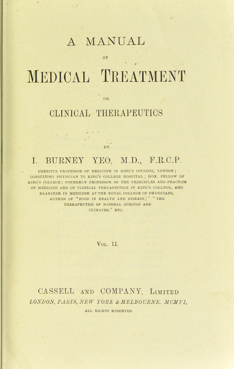 A MANUAL OF Medical Treatment OR CLINICAL THERAPEUTICS BY I. BTJRNEY YEG, M.D., F.R.C.P. EMERITUS PROFESSOR OF MEDICINE IN KINO'S COLLEGE, LONDON ; CONSULTING PHYSICIAN TO KING'S COLLEGE HOSPITAL ; HON. FELLOW OF KING'S COLLEGE ; FORMERLY PROFESSOR OF THE PRINCIPLES AND PRACTICE OF MEDICINE AND OF CLINICAL THERAPEUTICS IN KING'S COLLEGE, AND EXAMINER IN MEDICINE AT THE ROYAL COLLEGE OF PHYSICIANS. AUTHOR OF FOOD IN HEALTH AND DISEASE;  THE THERAPEUTICS OF MINERAL SPRINGS AND CLIMATES, ETC. Vol. II. CASSELL and COMPANY, Limited LONDON, PARIS, NEW YORE & MELBOURNE. MCMV1. ALL RIGHTS RESERVED