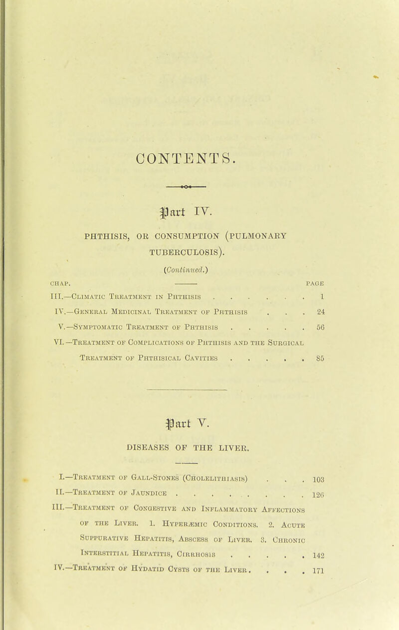 CONTENTS. fart IV. phthisis, or consumption (pulmonary tuberculosis). [Continued.) chap. PAGE III.—Climatic Treatment in Phthisis 1 IV.—General Medicinal Treatment of Phthisis ... 24 V.—Symptomatic Treatment of Phthisis 56 VI.—Treatment of Complications of Phthisis and the Surgical Treatment of Phthisical Cavities 85 fart V. DISEASES OK THE LIVER. I.—Treatment of Gall-Stones (Cholelithiasis) . . .103 II.—Treatment of Jaundice . . . . . . 126 III. —Treatment of Congestive and Inflammatory Affections of the Liver. 1. Hyper/emic Conditions. 2. Acute Suppurative Hepatitis, Abscess of Liver. 3. Chronic Interstitial Hepatitis, Cirrhosis 142 IV. —Treatment of Hydatid Cysts of the Liver. . . .171