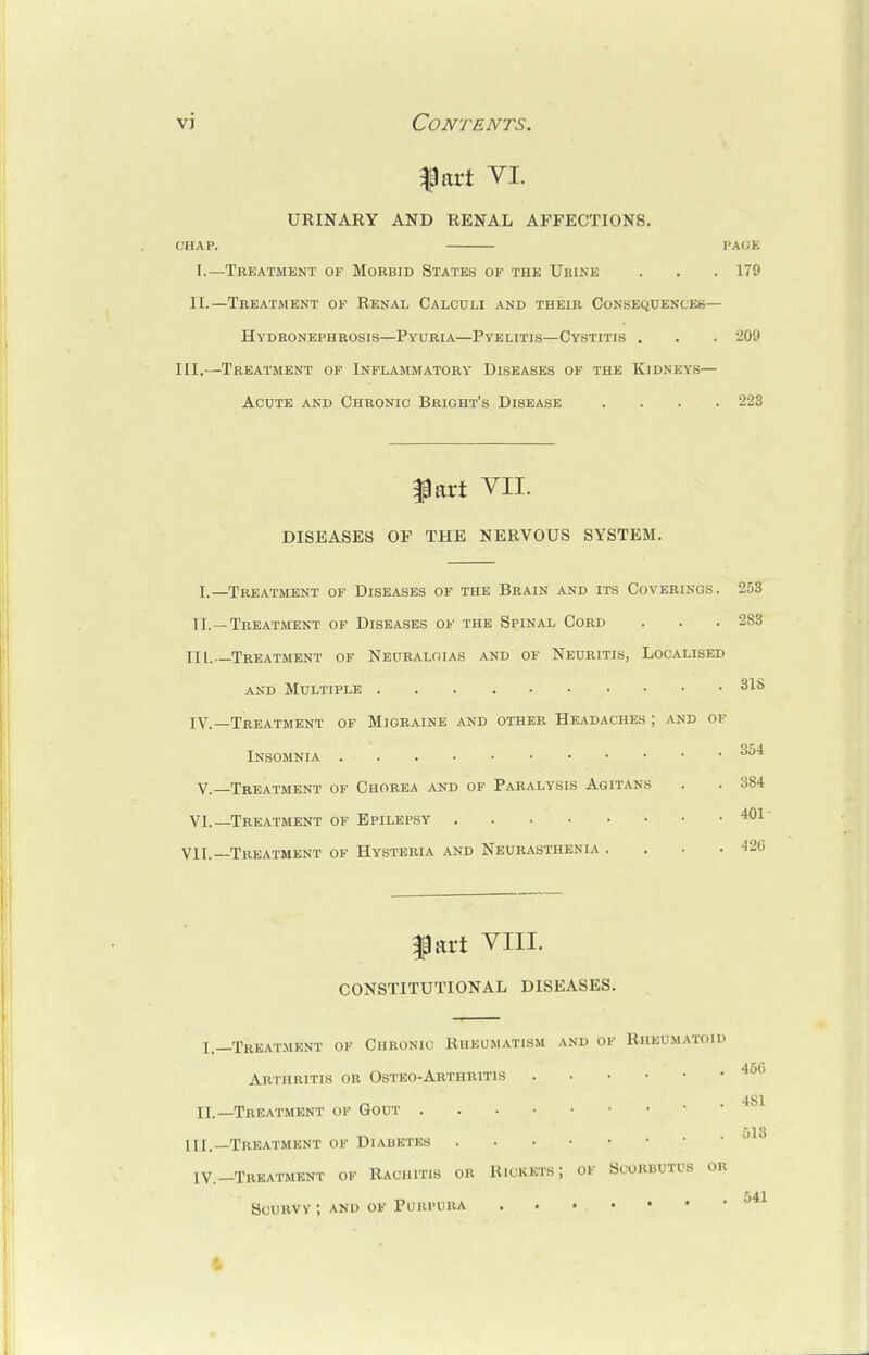 fart VI. URINARY AND RENAL AFFECTIONS. CHAP. PAGE I.—Treatment of Morbid States ok the Urine . . . 179 II.—Treatment of Renal Calculi and their Consequences— Hydronephrosis—Pyuria—Pyelitis—Cystitis . . . 209 III.—Treatment of Inflammatory Diseases of the Kidneys— Acute and Chronic Bright's Disease .... 223 fart VII. DISEASES OF THE NERVOUS SYSTEM. I,—Treatment of Diseases of the Brain and its Coverings. 253 II.—Treatment of Diseases of the Spinal Cord . . . 283 III. —Treatment of Neuralgias and of Neuritis, Localised and Multiple 31S IV. —Treatment of Migraine and other Headaches ; and of Insomnia 354 V.—Treatment of Chorea and of Paralysis Agitans . . 384 VI.—Treatment of Epilepsy VII.—Treatment of Hysteria and Neurasthenia . . 401 . 426 part VIII. CONSTITUTIONAL DISEASES. I.—Treatment of Chronic Rheumatism and of Rheumatoid Arthritis or Osteo-Arthritis 466 II.—Treatment of Gout 4 III.—Treatment of Diabetes jl IV.-Treatment of Rachit.s or Rickets; of Scorbutus or 541 Scurvy; and of Purpura