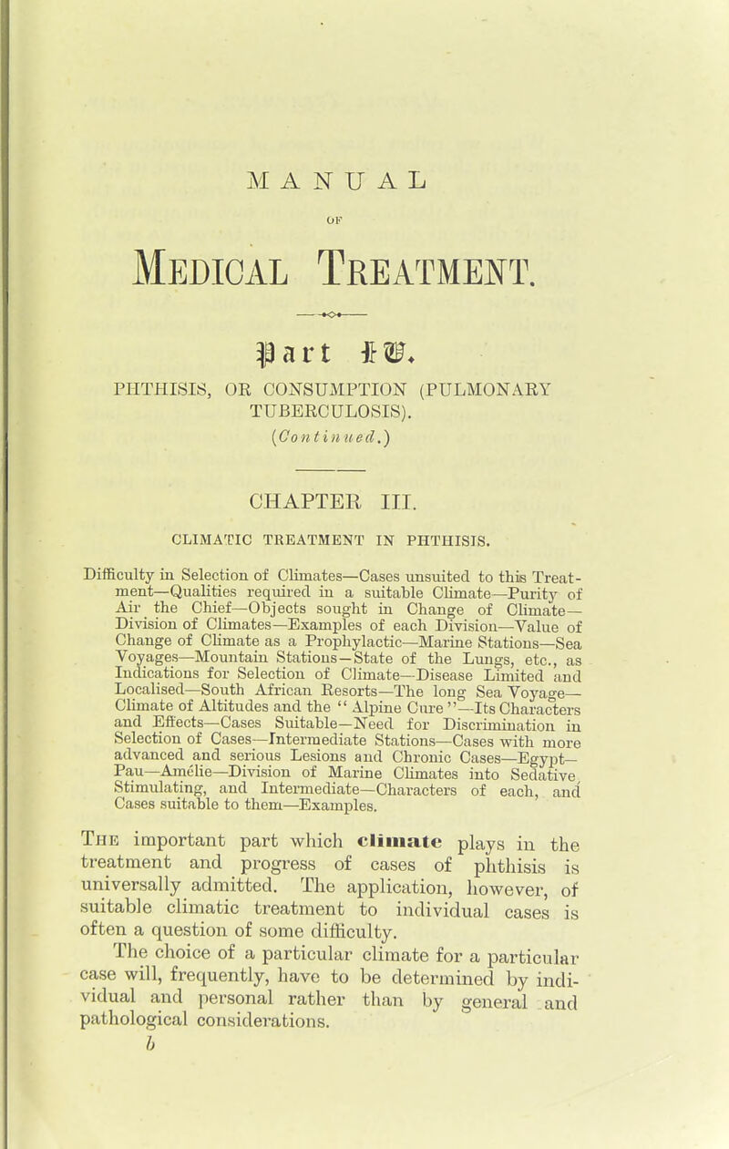 MANUAL OF Medical Treatment. PHTHISIS, OE CONSUMPTION (PULMONARY TUBERCULOSIS). (Contin tied.) CHAPTER III. CLIMATIC TREATMENT IN PHTHISIS. Difficulty in Selection of Climates—Cases unsnited to this Treat- ment—Qualities required in a suitable Climate—Purity of Air_ the Chief—Objects sought in Change of Climate- Division of Climates—Examples of each Division—Value of Change of Climate as a Prophylactic—Marine Stations—Sea Voyages—Mountain Stations—State of the Lungs, etc., as Indications for Selection of Climate—Disease Limited and Localised—South African Resorts—The long Sea Voyage- Climate of Altitudes and the  Alpine Cure —Its Characters and Effects—Cases Suitable—Need for Discrimination in Selection of Cases—Intermediate Stations—Cases with more advanced and serious Lesions and Chronic Cases—Egypt— Pau—Amelie—Division of Marine Climates into Sedative Stimulating, and Intermediate—Characters of each, and Cases suitable to them—Examples. The important part which climate plays in the treatment and progress of cases of phthisis is universally admitted. The application, however, of suitable climatic treatment to individual cases is often a question of some difficulty. The choice of a particular climate for a particular case will, frequently, have to be determined by indi- vidual and personal rather than by general and pathological considerations. b