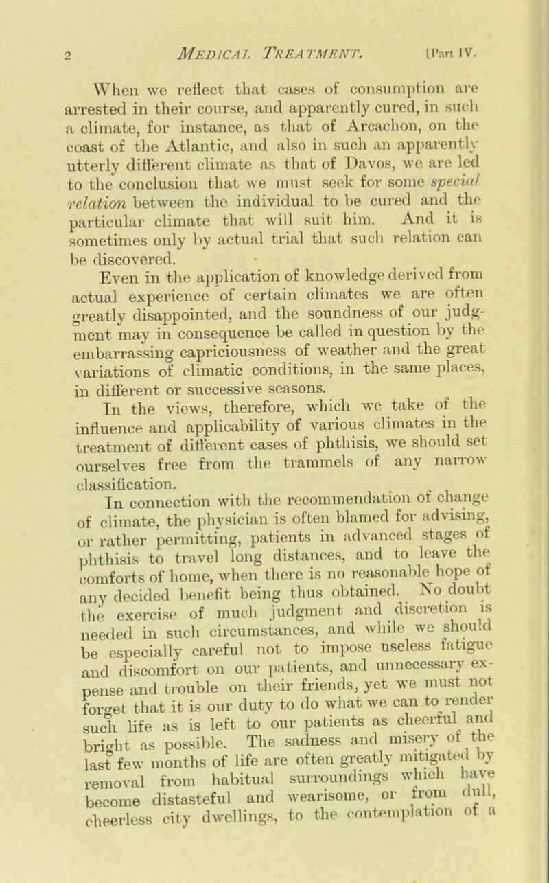 When we reflect that cases of consumption are arrested in their course, and apparently cured, in such a climate, for instance, as that of Arcachon, on the coast of the Atlantic, and also in such an apparently utterly different climate as that of Davos, we are led to the conclusion that we must seek for some special relation between the individual to be cured and the particular climate that will suit him. And it is sometimes only by actual trial that such relation can be discovered. Even in the application of knowledge derived from actual experience of certain climates we are often greatly disappointed, and the soundness of our judg- ment may in consequence be called in question by the embarrassing capriciousness of weather and the great variations of climatic conditions, in the same places, in different or successive seasons. In the views, therefore, which we take of the influence and applicability of various climates in the treatment of different cases of phthisis, we should set ourselves free from the trammels of any narrow classification. In connection with the recommendation of change of climate, the physician is often blamed for advising, or rather permitting, patients in advanced stages of phthisis to travel long distances, and to leave the comforts of home, when there is no reasonable hope of any decided benefit being thus obtained. No doubt the exercise of much judgment and discretion is needed in such circumstances, and while we should be especially careful not to impose useless fatigue and discomfort on our patients, and unnecessary ex- pense and trouble on their friends, yet we must not forcret that it is our duty to do what we can to render such life as is left to our patients as cheerful and bright as possible. The sadness and misery oi the last few months of life are often greatly mitigated by removal from habitual surroundings winch have become distasteful and wearisome, or from dull, cheerless city dwellings, to the contemplation ot a