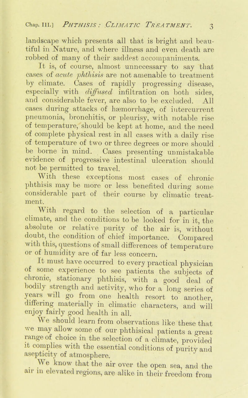 landsca])e which presents all that is bright and beau- tiful in Nature, and where illness and even death are robbed of many of their saddest accompaniments. It is, of course, almost unnecessary to say that cases of acute phthisis are not amenable to treatment by climate. Cases of rapidly progressing disease, especially with diffused infiltration on both sides, and considerable fever, are also to be excluded. All cases during attacks of haemorrhage, of intercurrent pneumonia, bronchitis, or pleurisy, with notable rise of temperature, should be kept at home, and the need of complete physical rest in all cases with a daily rise of temperature of two or three degrees or more should be borne in mind. Cases presenting unmistakable evidence of progressive intestinal ulceration should not be permitted to travel. With these exceptions most cases of chronic phthisis may be more or less benefited during some considerable part of their course by climatic treat- ment. With regard to the selection of a particular climate, and the conditions to be looked for in it, the absolute or relative purity of the air is, without doubt, the condition of chief importance. Compared with this, questions of small differences of temperature or of humidity are of far less concern. It must have occurred to every practical physician of some experience to see patients the subjects of chronic, stationary phthisis, with a good 'deal of bodily strength and activity, who for a long series of years will go from one health resort to another, differing materially in climatic characters, and will enjoy fairly good health in all. We should learn from observations like these that we may allow some of our phthisical patients a great range of choice in the selection of a climate, provided it complies with the essential conditions of purity and asepticity of atmosphere. We know that the air over the open sea, and the air in elevated regions, are alike in their freedom from