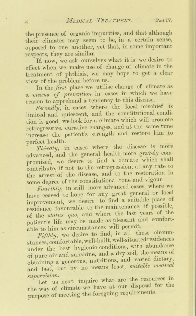 •I the presence of organic impurities, and that although their climates may seem to he, in a certain sense, opposed to one another, yet that, in some important respects, they are similar. If, now, we ask ourselves what it is we desire to effect when we make use of change of climate in the treatment of phthisis, we may hope to get a clear view of the problem before us. In the first place we utilise change of climate as a means of prevention in cases in which we have reason to apprehend a tendency to this disease. Secondly, in cases where the local mischief is limited and quiescent, and the constitutional condi- tion is good, we look for a climate which will promote retrogressive, curative changes, and at the same time increase the patient's strength and restore him to perfect health. Thirdly, in cases where the disease is more advanced, and the general health more gravely com- promised, we desire to find a climate which shall contribute, if not to the retrogression, at any rate to the arrest of the disease, and to the restoration m some degree of the constitutional tone and vigour. Fourthly, in still more advanced cases, where we have ceased to hope for any great general or local improvement, we desire to find a suitable place of residence favourable to the maintenance, if possible, of the status quo, and where the last years of the patient's life maybe made as pleasant and comfort- able to him as circumstances will permit. Fifthly, we desire to find, in all these circum- stances, comfortable, well-built, well-situated residences under the best hygienic conditions, with abundance of pure air and sunshine, and a dry soil, the means of obtaining a generous, nutritious, and varied dietary and last! but by no means least, suitable medu-al supermsio^ ^ ^ ^ ^ es jn the way of climate we have at our disposal for the purpose of meeting the foregoing requirements.