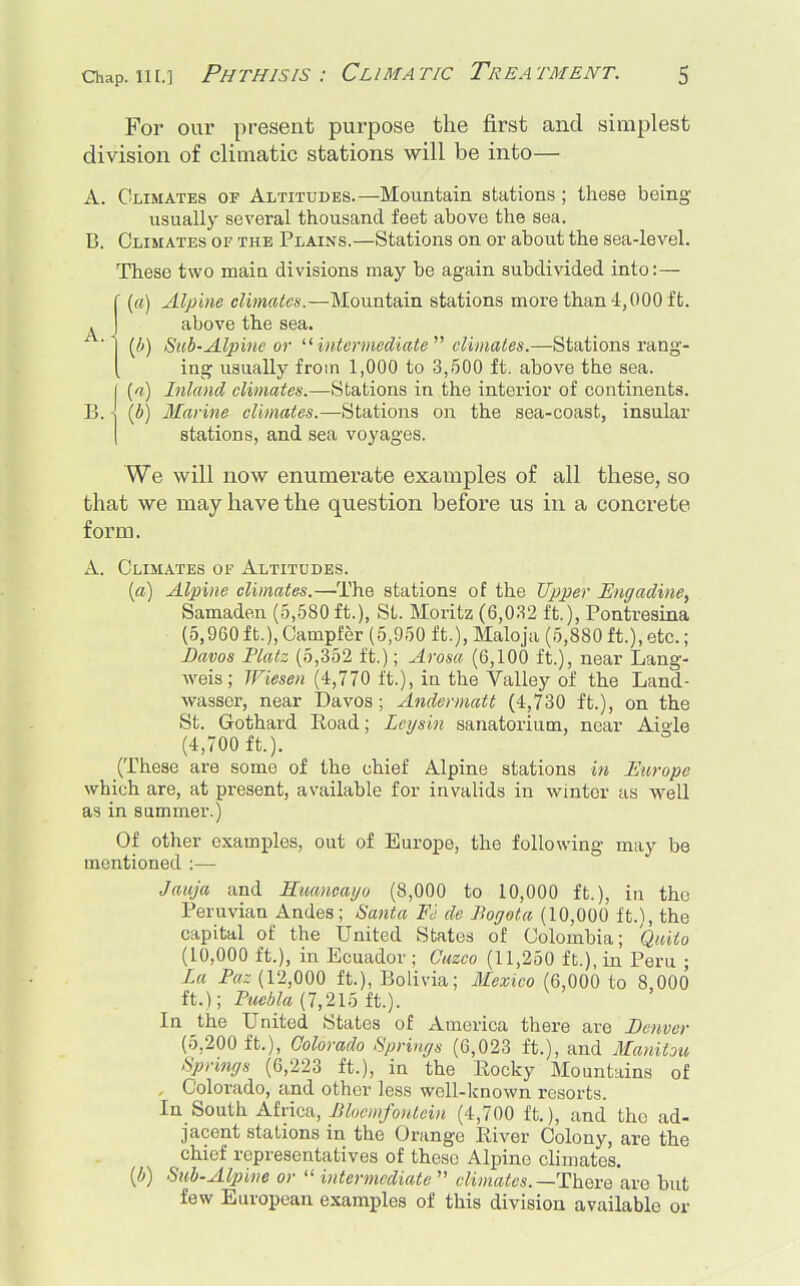 For our present purpose the first and simplest division of climatic stations will be into— A. Climates of Altitudes.—Mountain stations ; these being usually several thousand feet above the sea. B. Climates of the Plains.—Stations on or about the sea-level. These two main divisions may be again subdivided into:— f (a) Alpine climates.—Mountain stations more than 4,000 ft. . J above the sea. ' '1 (b) Sub-Alpine or intermediate climates.—Stations rang- ( ing usually from 1,000 to 3,500 ft. above the sea. I (i) Inland climates.—Stations in the interior of continents. B. \ (b) Marine climates.—Stations on the sea-coast, insular stations, and sea voyages. We will now enumerate examples of all these, so that we may have the question before us in a concrete, form. A. Climates of Altitudes. (a) Alpine climates.—The stations of the Upper Engadine, Samaden (5,580 ft.), St. Moritz (6,032 ft.), Pontresina (5,960 ft.), Campfer (5,950 ft.), Maloja (5,880 ft.), etc.; Davos Tlatz (5,352 ft.); Arosa (6,100 ft.), near Lang- weis; Wiesen (4,770 ft.), in the Valley of the Land- wasser, near Davos ; Andermatt (4,730 ft.), on the St. Gothard Road; Lcysin sanatorium, near Aigle (4,700 ft.). (These are some of the chief Alpine stations in Europe which are, at present, available for invalids in winter as well as in summer.) Of other examples, out of Europe, the following may be mentioned :— Jauja and Huancayo (8,000 to 10,000 ft.), in the Peruvian Andes; Santa Fe de Bogota (10,000 ft.), the capital of the United States of Colombia; Quito (10,000 ft.), in Ecuador ; Cuzco (11,250 ft.), in Peru ; La Paz (12,000 ft.), Bolivia; Mexico (6,000 to 8,000 ft.); Puebla (7,215 ft.). In the United States of America there are Denver (5,200 ft.), Colorado Springs (6,023 ft.), and Manitou Springs (6,223 ft.), in the Rocky Mountains of , Colorado, and other less well-known resorts. In South Africa, Bloemfontein (4,700 ft.), and the ad- jacent stations in the Orange River Colony, are the chief representatives of these Alpine climates. if) Sub-Alpine or  intermediate  climates. —There are but few European examples of this division available or