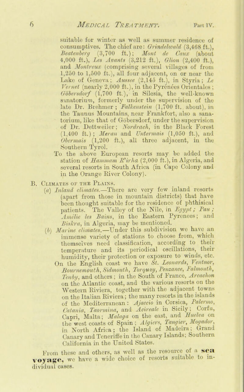suitable for winter as well as summer residence of consumptives. The chief are: Grindelwald (3,468 ft.), Beatenbery (3,700 ft.); Mont de Caux (about 4,000 ft.), Les Avants (3,212 ft.), Glion (2,400 ft.), and Montreux (comprising several villages of from 1,250 to 1,500 ft.), all four adjacent, on or near the Lake of Geneva; Aussee (2,145 ft.), in Styria; Lv Fernet (nearly 2,000 ft.), in the Pyrenees Orientales ; Gobersdorf (1,700 ft.), in Silesia, the well-known sanatorium, formerly under the supervision of the late Dr. Brehmer ; Falkenstein (1,700 ft., about), in the Taunus Mountains, near Frankfort, also a sana- torium, like that of Gobersdorf, under the supervision of Dr. Dettweilcr; Nordrach, ia the Black Forest (1,400 ft.); Meran and Untermais (1,050 ft.), and Obcrmais (1,200 ft.), all three adjacent, in the .Southern Tyrol. To the above European resorts may be added the station of Hammam E'irha (2,000 ft.), in Algeria, and several resorts in South Africa (in Cape Colony and in the Orange River Colony). B. Climates of the Plains. (a) Inland climates.—There are very few inland resorts (apart from those in mountain districts) that have been thought suitable for the residence of phthisical patients. The Valley of the Nile, in Egypt; Pan ; Amelia les Bains, in the Eastern Pyrenees; and Biskra, in Algeria, may be mentioned. (b) Marine climates.—Under this subdivision we have an immense variety of stations to choose from, which themselves need classification, according to their temperature and its periodical oscillations, their humiditv, their protection or exposure to winds, etc. On the English coast we have St. Leonards, Ventnor, Bournemouth, Sidmouth, Torquay, Penzance, Falmouth, Tenby, and others ; in the South of France, Arcachon on the Atlantic coast, and the various resorts on the Western Riviera, together with the adjacent town^ on the Italian Riviera; the many resorts in the islands of the Mediterranean : Ajaccio in Corsica, Palermo, Catania, Taormina, and Acircalc in Sicily; Corfu, Capri, Malta; Malaga on the east, and Euclva on the west coasts of Spain ; Algiers, Tangier, Mogador, in North Africa; the Island of Madeira; Grand Canary and Teneriffe in the Canary Islands; Southern (lalifornia in the United States. Prom these and others, as well as the resource of n. sea voyage, we have a wide choice of resorts suitable to in- dividual cases.