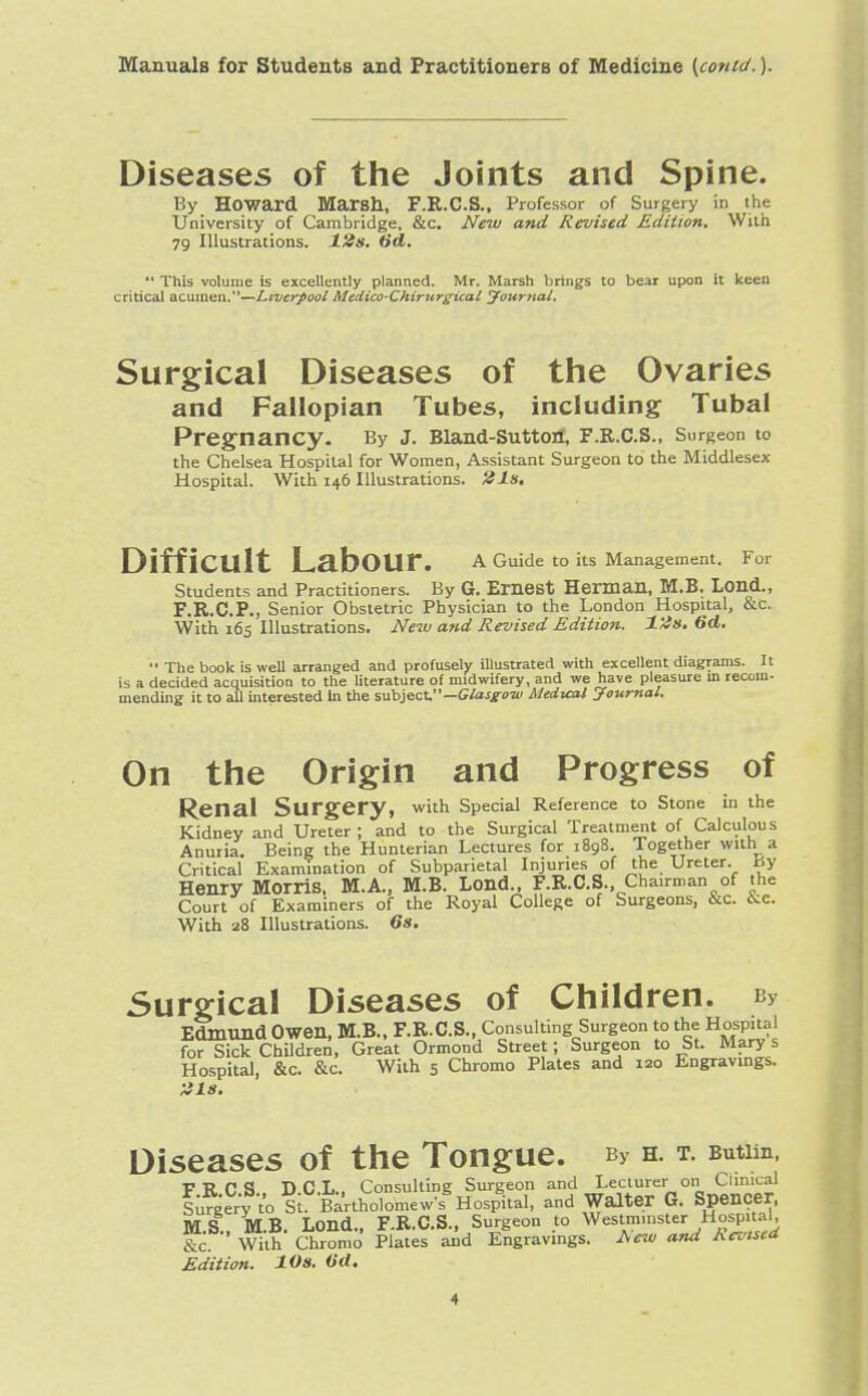 Diseases of the Joints and Spine. By Howard Marsh, F.R.C.S., Professor of Surgery in the University of Cambridge, &c. New and Revised Edition. With 79 Illustrations. 12s. (id.  This volume is excellently planned. Mr. Marsh brings to bear upon it keen critical acumen.—Liverpool MedicoChirurgical Journal. Surgical Diseases of the Ovaries and Fallopian Tubes, including Tubal Pregnancy. By j. Biand-suttort, f.r.c.s., surgeon to the Chelsea Hospital for Women, Assistant Surgeon to the Middlesex Hospital. With 146 Illustrations, tils. DiffiCUlt LabOUr. A Guide to its Management. For Students and Practitioners. By G. Ernest Herman, M.B. Lond., F.R.C.P., Senior Obstetric Physician to the London Hospital, &c. With 165 Illustrations. New and Revised Edition. 12s. 6d.  The book is well arranged and profusely illustrated with excellent diagrams. It is a decided acquisition to the literature of midwifery, and we have pleasure in recom- mending it to all interested In the subject—Glasgow Medical Journal. On the Origin and Progress of Renal Surgery, with Special Reference to Stone in the Kidney and Ureter ; and to the Surgical Treatment of Calculous Anuria. Being the Hunterian Lectures for 1898. Together with^a Critical Examination of Subparietal Injuries of the Ureter, xiy Henry Morris. M.A., M.B. Lond., F.R.C.S., Chairman of the Court of Examiners of the Royal College of Surgeons, &C. kc. With 28 Illustrations. 6s. Surgical Diseases of Children. bv Edmund Owen, M.B., F.R.C.S., Consulting Surgeon to the Hospital for Sick Children, Great Ormond Street; Surgeon to St. Mary s Hospital, &c. &c. With 5 Chromo Plates and 120 Engravings. 818. Diseases of the Tongue. b> h. t. Butim, v W P <J nfil, Consulting Surgeon and Lecturer on Clinical fu^'o Si fertho^mewf Hospital, and Walter G. Spencer, MS MB. Lond., F.R.C.S., Surgeon to Westminster Hospital, &c ' With Chromo Plates and Engravings. New and Revised Edition. 10s. (id.
