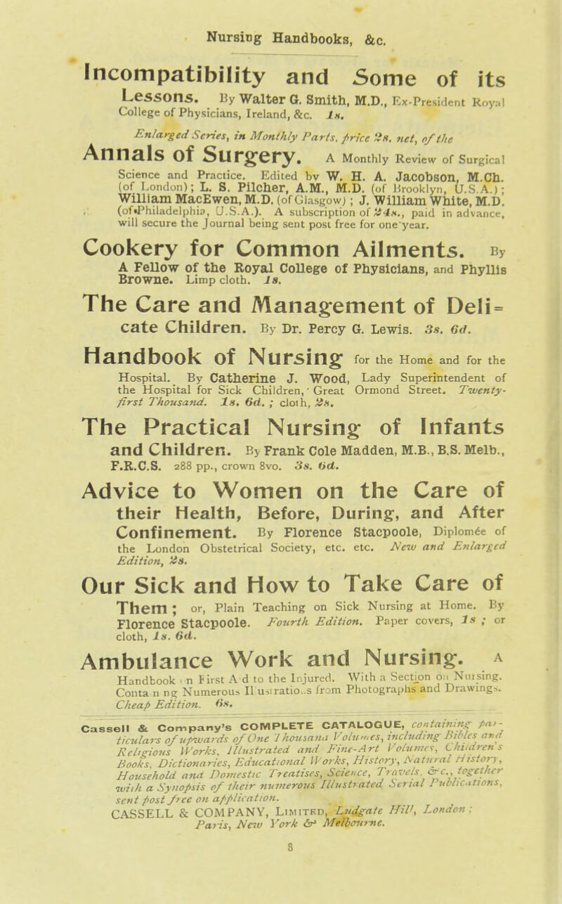 Nursing Handbooks, &c. Incompatibility and Some of its Lessons. By Walter G. Smith, M.D., Ex-Pr$*idenl R College of Physicians, Ireland, &c. Is. Enlarged Series, in Monthly Parts, price 2s. net, of the Annals of Surgery. A Monthly Review of Surgical Science and Practice. Edited bv W. H. A. Jacobson, M.Cb. (of London); L. S. Pilcber, A.M., M.D. (of Brooklyn, U.S.A.); William MacEwen, M.D. (of Glasgow;; J. William White, M.D. (of•Philadelphia, U.S.A.). A subscription of H4s., paid in advance, will secure the Journal being sent post free for one'year. Cookery for Common Ailments. py A Fellow of the Royal College of Physicians, and Phyllis Browne. Limp cloth. 18. The Care and Management of Deli = cate Children. By Dr. Percy G. Lewis. 3s. Gd. Handbook of Nursing for the Home and for the Hospital. By Catherine J. Wood, Lady Superintendent of the Hospital for Sick Children, ■ Great Ormond Street. Twenty- first Thousand. Is. Gd. ; cloih, Us. The Practical Nursing of Infants and Children. By Frank Cole Madden, M.B., B.S. Melb., F.R.C.S. 288 pp., crown 8vo. 3s. Od. Advice to Women on the Care of their Health, Before, During, and After Confinement. By Florence Stacpoole, Diplomee of the London Obstetrical Society, etc. etc. New and Enlarged Edition, Us. Our Sick and How to Take Care of Them ; or, Plain Teaching on Sick Nursing at Home. By Florence StacpOOle. Fourth Edition. Paper covers, 3s ; or cloth, Is. Gd. Ambulance Work and Nursing, a Handbook on First A d to the Injured. With a Section o>. Nmsing. Conta n ng Numerous II u,iratio..s from Photographs and Drawings. Cheap Edition. Gs. Cassell & Company's COMPLETE CATALOGUE, containing Par- ticulars 0/upwards of One J housan.i Volumes, including hiMcs ami Religions Works, Illustrated and Fine-Art Volumes, Children s Books, Dictionaries, Educational Works, History, Natural History, Household and Domestic Treatises, Science, Travels. &c., together with a Synopsis of their numerous Illustrated Serial Publications, sent f>ost free on application. CASSELL & COMPANY, Limited, Ludgate HW, London: Paris, New York <5r> Melbourne.