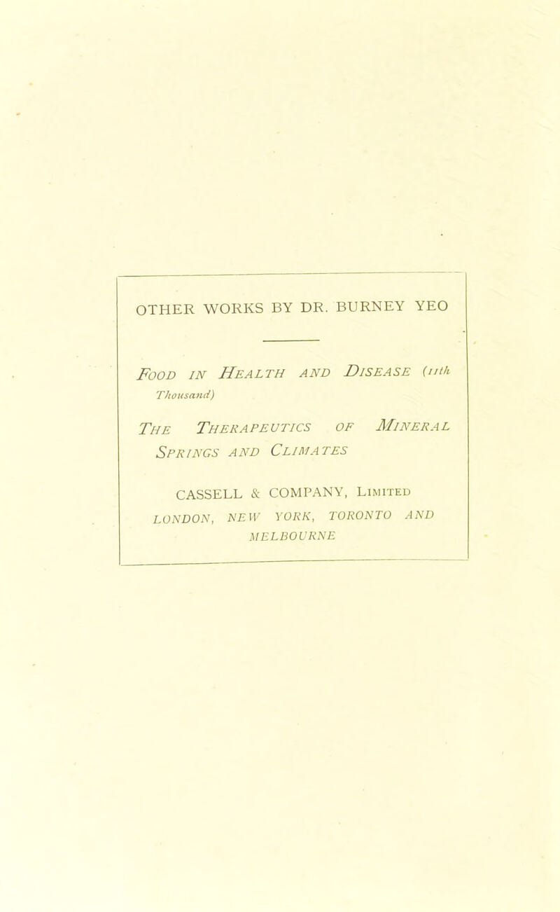 OTHER WORKS BY DR. BURNEY YEO Food in Health and Disease {nth Thousand) The Therapeutics of Mineral Springs and Climates CASSELL & COMPANY. Limited LONDON, NEW YORK, TORONTO AND MELBOURNE