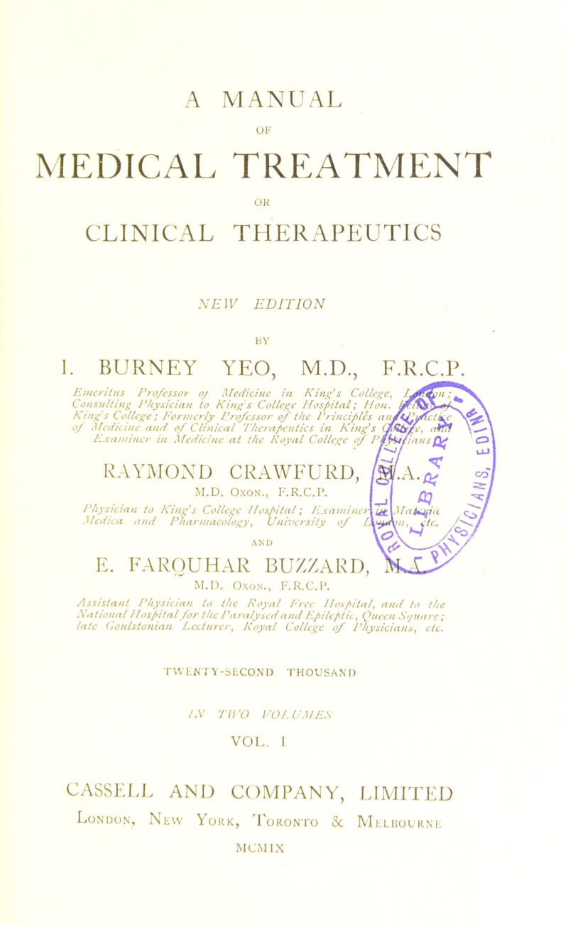 UF MEDICAL TREATMENT UR CLINICAL TLIERAPEUTICS NEW EDITION BY 1. BURNEY YEO, M.D., F.R.C. Emcritiis Professor oj Medicine in King's College^ Consulting Physician to Kings College Hos/>ital; Hon. ^ ^ King's College; Formerly P?'ofessor of the PrijiciplSs 0/ Medicine and 0/ Clinical The?apeutics in Kings Cfdtig/e, an!f ' Examiner in Medicine at the Royal College of Pt^pans eg RAYxAIOXD CRAWFURD, M.D. O.xoN., F.R.C.P. Physician to King's College Hospital; F.vamincr Medina and Pharmacology Unroersity of L Ut eg natLjjIa A F. FAROUHAR BUZZARD, M.I). Oxu.N., F.K.C.l’. Assislmit Physician to the Royal /''rcc llos/iital, ami to the National Ilospital for the Paralysed and Ppileptic, Queen Sf/unre; late Goulstonian Lecturer, Royal College of Physicians, etc. TWI'.N I Y-bLCONH THOUSAND /.V TWO I'Ol.VMES VOL. I CASSELL AND COMPANY, LIMITED London, Ntw York, 'EoRONro & Mi.LiiouRNi, MOM IX