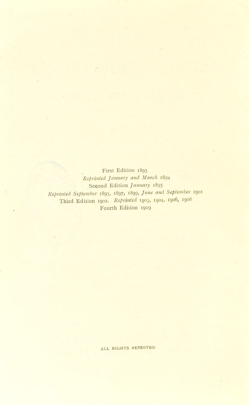 First Edition 1893 Repi’inled January and March 1894 Second Edition January 1895 Reprinted September 1895, 1897, 1899, June and September 1901 Third Edition 1902. Reprinted 1903, 1904, igo6, 1908 Fourth Edition 1909 ALL RIGHTS KESBRVKU