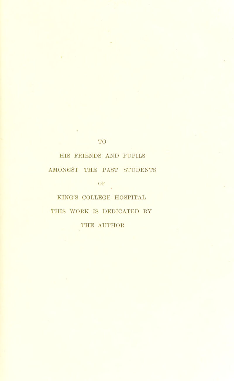 TO HIS FRIENDS AND PUPILS AMONGST THE PAST STUDENTS OF KING’S COLLEGE HOSPITAL THIS WORK IS DEDICATED BY THE AUTHOI