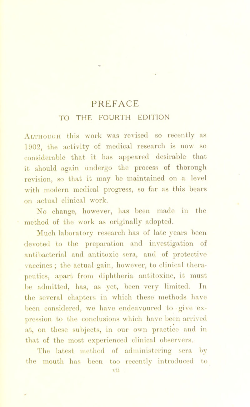 PREFACE TO THE FOURTH EDITION ALTiioufJTi this work was revised so recently as 11)02, the activity of medical research is now so considerable that it has appeared desirable that it should again undergo the process of thorough revision, so that it may be maintained on a level with modern medical progress, so far as this bears on actual clinical work. No change, however, has been made in the method of the work as originally adopted. Much laboratory research has of late years been devoted to the pi'eparation and investigation of antibacterial and antitoxic sera, and of protective vaccines; the actual gain, however, to clinical thera- peutics, aj)art from diphtheria antitoxine, it must be, admitted, has, as yet, been very limited. Tn the several cha})tcrs in which these methods have been considered, wo have endeavoured to give ex- pi'cssion to the conclusions which have been arrived at, on these subjects, in our own practice and in that of the most expcu’ienced clinical observers. 'Hie latest m(^thod of admiiust(‘ring sc'ra by the mouth has been too I'ecently introduced to \ ii