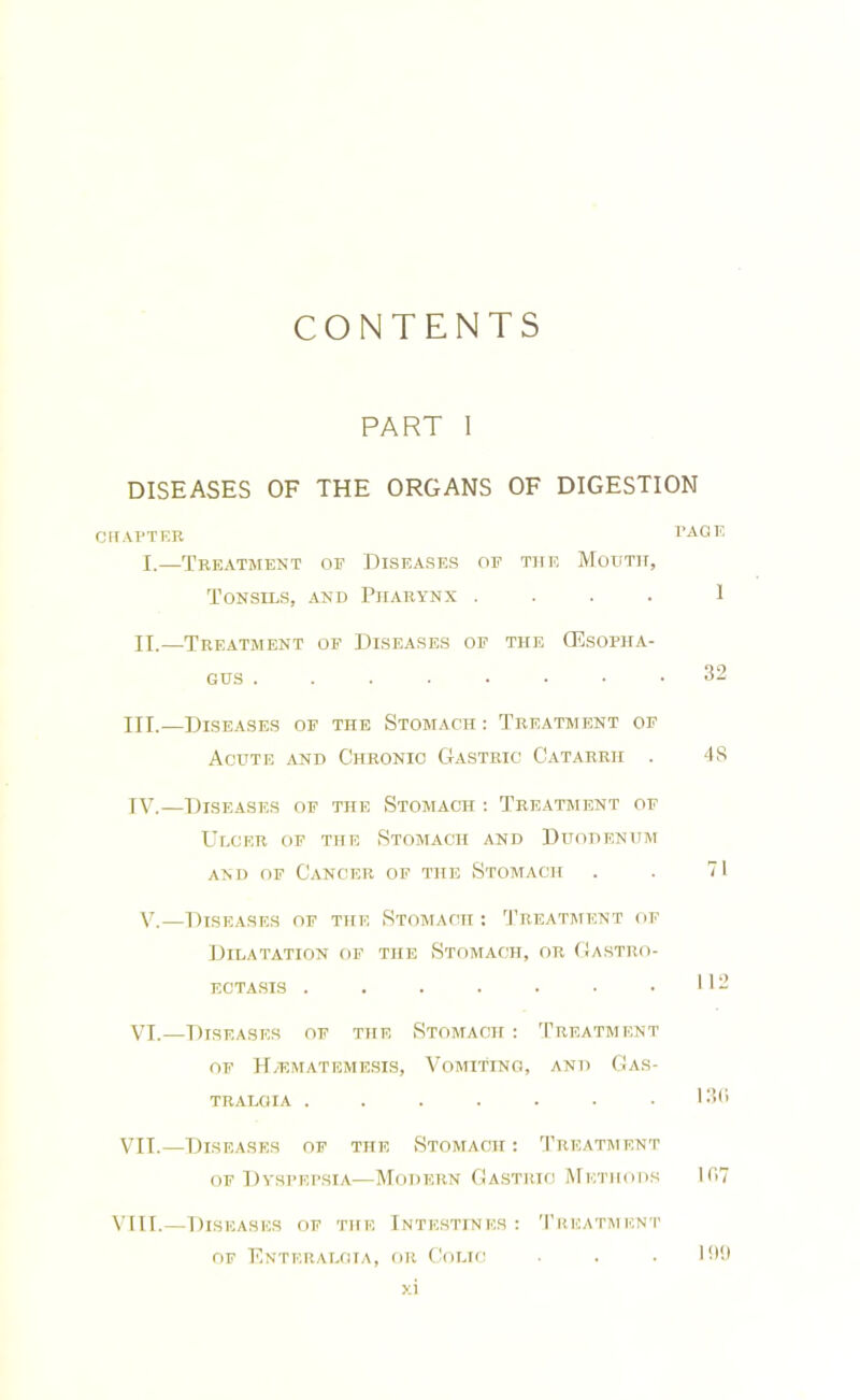 CONTENTS PART 1 DISEASES OF THE ORGANS OF DIGESTION CHAPTER PAGE I.—Treatment of Diseases of the Mouth, Tonsils, and Pharynx .... 1 II.—Treatment op Diseases of the (Esopha- gus 32 III. —Diseases of the Stomach : Treatment of Acute and Chronic Gastric Catarrh . 48 IV. —Diseases of the Stomach -. Treatment of Ulcer of the Stomach and Duodenum AND OF Cancer of the Stomach . . 71 V.—Diseases of the Stomach : Treatment of Dilatation of the Stomach, or ((astro- ectasis . . . . . • .112 VI.—Diseases of the Stomach : Treatment of H/emateme.sis, Vomiting, and Gas- TRALGIA ....... I3(i VII.—Diseases of the Stomach : 'Preatment OF Dyspepsia—Modern Gastric Methods I(17 VIII.—Diseases of the Intestines; '1’reatment OF Enteraloia, or Colic . . IK'.i