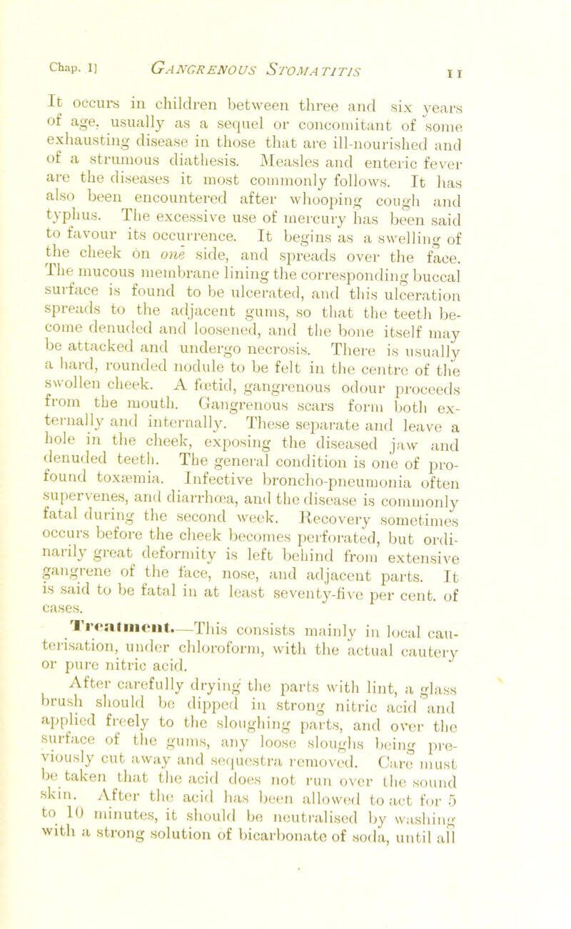 I I It occurs in children between three and six 3'ears of age. usually as a sequel or concomitant of some exhausting disease in those that are ill-nourished and of a strumous diathesis. Measles and enteric fever are the diseases it most commonly follows. It has also been encountered after whooping cough and typhus. The excessive use of mercury has been said to favour its occurrence. It begins as a swelling of the cheek on one side, and spreads over the face. Ihe mucous membrane lining the corresjDonding buccal suiface is found to be ulcerated, and this ulceration spreads to the adjacent gums, so that the teeth be- come denuded and loo.sened, and tlie bone itself may be attacked and undergo necrosis. There is usually a liard, rounded nodule to be felt in the centre of the swollen cheek. A betid, gangrenous odour proceeds from the mouth. Gangrenous scars form both ex- ternally and internally. These separate and leave a hole m the cheek, exposing the diseased jaw and denuded teeth. The general condition is one of pro- found toxmmia. Infective broncho-pneumonia often supervenes, and diarrhma, and thedisea.se is commoidy fatal during the second week. Recovery sometimes occurs before the cheek becomes perforated, but ordi- narily great deformity is left behind from extensive gangrene of the face, nose, and adjacent parts. It is said to be fatal in at least seventj^-five per cent, of case.s. Trealiiieiit—This consists mainly in local cau- terisation, under chloroform, with the actual cautery or pure nitric acid. After carefully drying the parts with lint, a glass brush should be dipped in strong nitric acid and applied freely to the sloughing parts, and ovei- the surface of tlie gums, any loose sloughs being pre- viously cut away and sc(|uestra removed. Cure must Ije taken that the acid does not lain over the sound «kin. After the acid has been allowed to act for 5 to 10 minutes, it should be neutralised by washing with a strong .solution of bicarbonate of soda, until all
