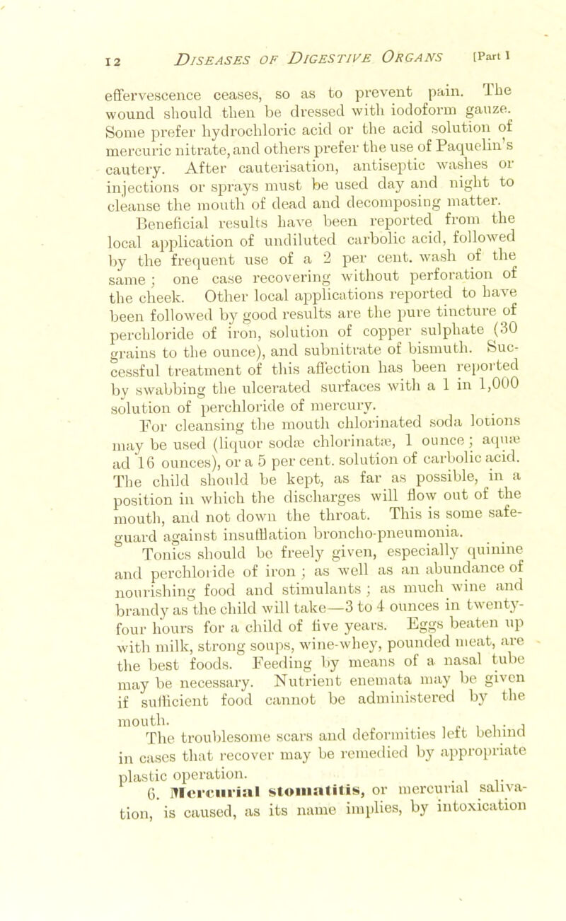 efifervescence ceases, so as to prevent pain. The wound should then be dressed with ioclofoi’m gauze. Some prefer hydrochloric acid or the acid solution of mercuric nitrate, and othei’S prefer the use of Pacpielin s cautery. After cauterisation, antiseptic washes or injections or sprays must be used day and night to cleanse the mouth of dead and decomposing matter. Beneficial results have been reported from the local application of undiluted carbolic acid, followed by the frequent use of a 2 per cent, wash of the same ; one case recovering without perforation of the cheek. Other local applications reported to have been followed by good results are the pure tincture of perchloride of iron, solution of copper sulphate (30 trains to the ounce), and subnitrate of bismuth. Suc- cessful treatment of this aflection has been reported by swabbing the ulcerated surfaces with a 1 in 1,000 solution of perchloride of mercury. For cleansing the moutli chlorinated .soda lotions may be used (liquor sodre chlorinata% 1 ounce; aqme ad 16 ounces), or a 5 per cent, solution of carbolic acid. The child should be kept, as far as possible, m a position in which the discharges will fiow out of the mouth, and not down the throat. This is some safe- guard against insufflation broncho-pneumonia. Tonics should bo freely given, especially quinine and perchloride of iron j as well as an abundance of nourishing food and stimulants ; as much wine and brandy as the child will take—3 to 4 ounces in twentj- four hours for a child of five years. Eggs beaten up with milk, strong soups, wine-whey, pounded meat, are the best foods. Feeding by means of a nasal tube may be necessary. Nutruent enemata may be given if sulficient food cannot be administered by the mouth. 1 £ 1 1 • n The troublesome scars and deformities left ueliincl in cases that recover may be remedied by appropriate plastic operation. G. Mercurial stomatitis, or mercurial saliva- tion, is caused, as its name implies, by intoxication