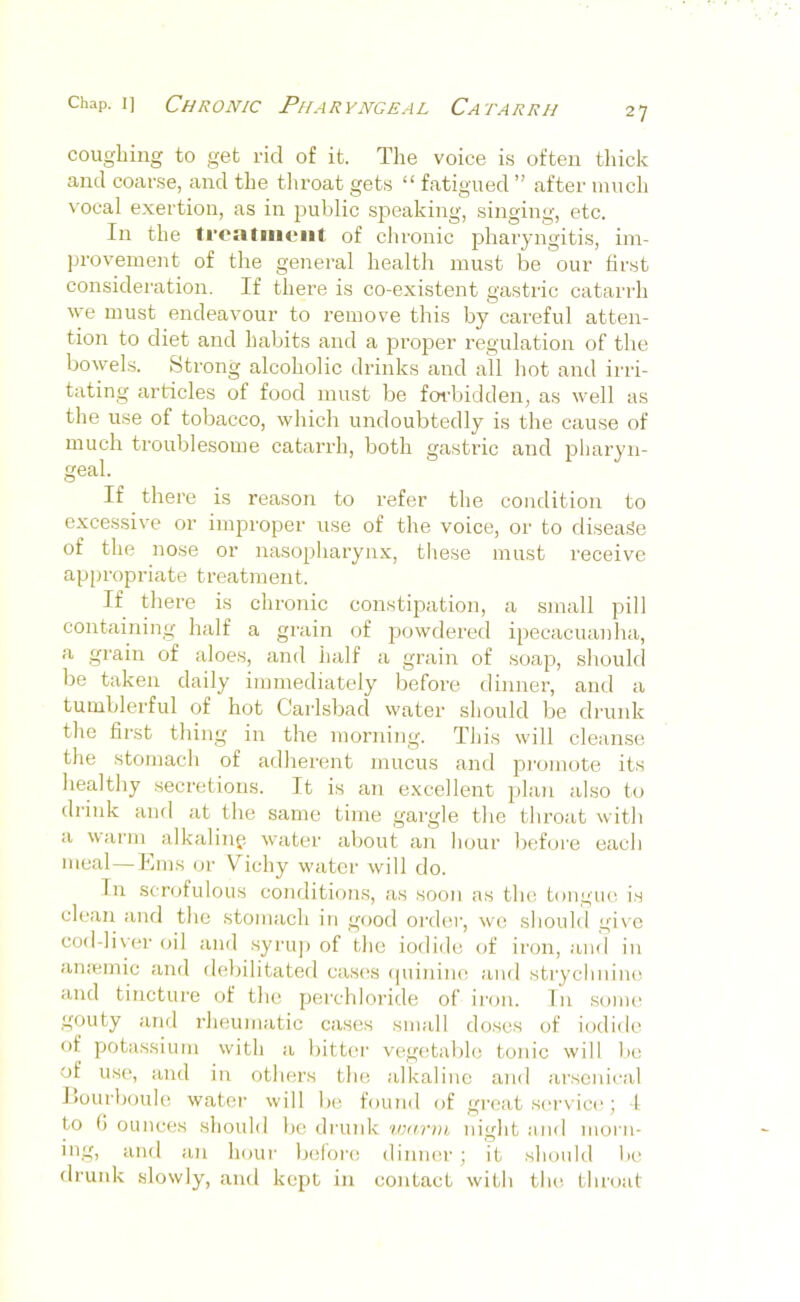 coughing to get rid of it. The voice is often thick cand coar.se, and the tliroat gets “ fatigued ” after much %'ooal exertion, as in public speaking, singing, etc. In the li'ealineiit of chronic pharyngitis, im- provement of the general health must be our first considei'ation. If there is co-existent gastric catarrh ve must endeavour to remove this by careful atten- tion to diet and habits and a proper regulation of the bowels. Strong alcoholic drinks and all hot and irri- tating articles of food must be forbidden, as well as the use of tobacco, which undoubtedly is the cause of much troublesome catarrh, both gastric and pharyn- geal. If there is reason to refer the condition to excessive or improper use of the voice, or to disease of the nose or nasopharynx, these must receive ap[)ropriate treatment. If there is chronic constijoation, a small pill containing half a grain of powdered ipecacuanha, a grain of aloes, and half a grain of soap, should be taken daily immediately before dinner, and a tumblerful of hot Carlsbad water should be drunk the first thing in the morning. This will cleanse the stomach of adherent mucus and pi-omote its healthy secretions. It is an excellent 2>lan also to drink and at the same time gargle the throat with a warm alkalinp water about aii hour before each meal—Ems or Vichy water will do. In scrofulous conditions, as soon as the, tongiui is clean and the stomach in good ordcir, we should give cod-liver oil and .syi'iij) of the iodide of iron, and in aiiiemic and debilitated cas(‘s <piinino and strychnine and tincture of the perchloride of iron. In some gouty and rheumatic cases small doses of iodide of potassium with a bitter vegetable tonic will be of use, and in others the alkaline and arsenit'al Eourboule water will be found of great service; 4 to G ounces should bo druidc warm night and morn- ing, and an hour befoi'c dinner; it should lie drunk slowly, and kc2)t in contact with the throat