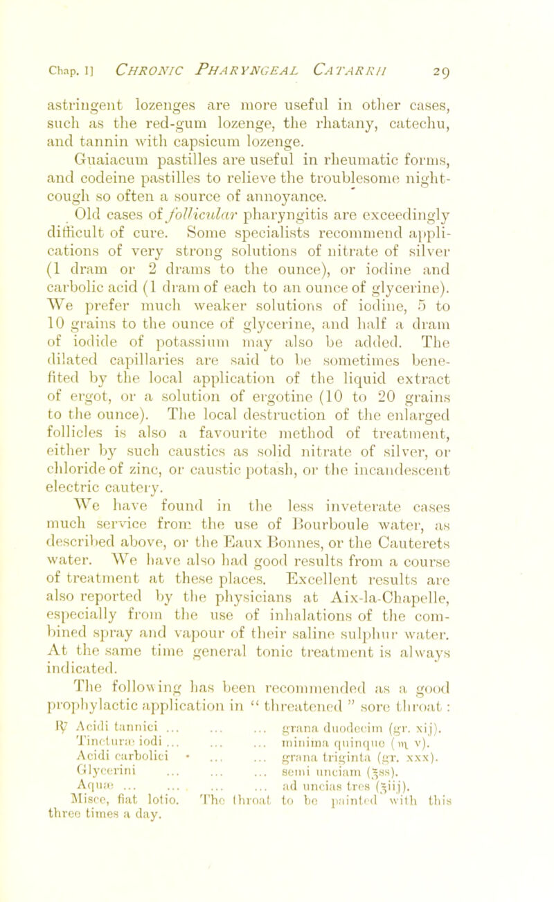 asti'iugent lozenges tire more useful iu other cases, such as the red-gum lozenge, the rhatauy, catechu, and tannin with capsicum lozenge. Guaiacum pastilles are useful in rheumatic forms, and codeine pastilles to relieve the troublesome night- cough so often a source of annoyance. Old cases oi folHctdar pharyngitis are exceedingly dirticult of cure. Some specialists recommend a]ipli- cations of very strong solutions of nitrate of silver (1 dram or 2 drams to the ounce), or iodine and carbolic acid (1 dram of each to an ounce of glycerine). AVe prefer much weaker solutions of iodine, 5 to 10 grains to the ounce of glycerine, and half a dram of iodide of potassium may also be added. The dilated capillaries are said to be sometimes bene- fited by the local application of the liquid extract of ergot, or a solution of ergotine (10 to 20 grains to the ounce). The local destruction of the enlarged follicles is also a favourite method of treatment, either by such caustics as solid nitrate of silver, or chloride of zinc, or caustic potash, oi' the incandescent electric cautery. AA'e liave found in the less inveterate cases much ser'vdce from the use of Bourboule water, as described above, or the Eaux Bonnes, or the Cauterets water. AVe have also hatl good results from a course of treatment at these places. Excellent results are also reported by the physicians at Aix-la-Chapelle, especially from the use of inhalations of the com- bined spray and vajjour of their saline suljihur water. At the same time general tonic treatment is always indicated. The following has been recommended as a good prophylactic application Iti “ threatened ” sore t hroat: IV Afiidi taiiiiici ... Tinctiirie iodi ... Acidi rurbolici Ctlycoriiii Acinar ... Alisro, fiat lotio. 'I’ho three times a day. firana duodccim (‘^r. xij). minima quimino ( m v). ... {^rana triqinta (”t. .xxx). semi imeiam (.^ss). ad nncias tres (.^ii.j). (lii'oal to t)G [lainli'd with this