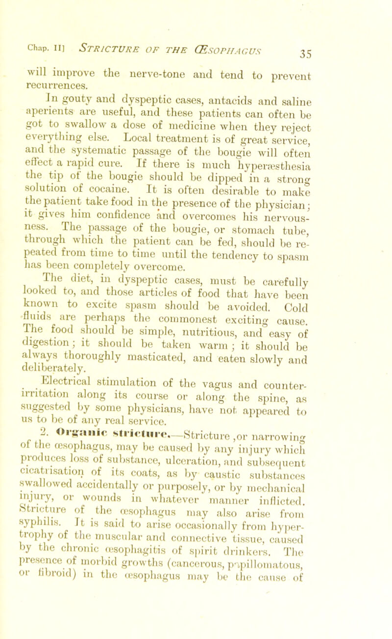 35 will improve the nerve-tone and tend to prevent recurrences. In gouty and dyspeptic cases, antacids and saline aperients are useful, and these patients can often be got to swallow a dose of medicine when they reject ev'erything else. Local treatment is of great service, and the systematic passage of the bougie will often effect a rapid cure. If there is much hypermsthesia the tip ot the bougie should be dipped in a strong solution of cocaine. It is often desirable to make the patient take food in the presence of the physician; it gives him confidence and overcomes his nervous- ness. The pa.ssage of the bougie, or stomach tube, through which the patient can be fed, should be re- peated from time to time until the tendency to spasm has been completely overcome. The diet, in dyspeptic cases, must be carefully looked to, and those articles of food that have been known to excite spasm should be avoided. Cold fluids are perhaps the commonest exciting cause. The food should be simple, nutritious, and easy of digestion; it should be taken warm ; it should be always thoroughly masticated, and eaten slowly and deliberately. Llectrical stimulation of the vagus and counter- irritation along its course or along the spine, as suggested by some physicians, have not appeared to us to be of any real service. L. —(Stricture ,or narrowing of the msophagus, may be caused by any injury which produces loss of substance, ulceration, and subseipient cicatrisation of its coats, as by caustic substances swallowed accidentally or purposely, or by mechanical injury, or wounds in whatever manner inflicted. Stricture of the msophagus may also arise from syphilis. It is said to arise occasionally from hyper- trophy of the nunscnlar and connective tissue, cau.sed by the chronic (csojihagitis of spirit drinkers. The presence of morbid growths (cancerou.s, p-ipillomatous, or hbroid) in the msophagus may be the cause of