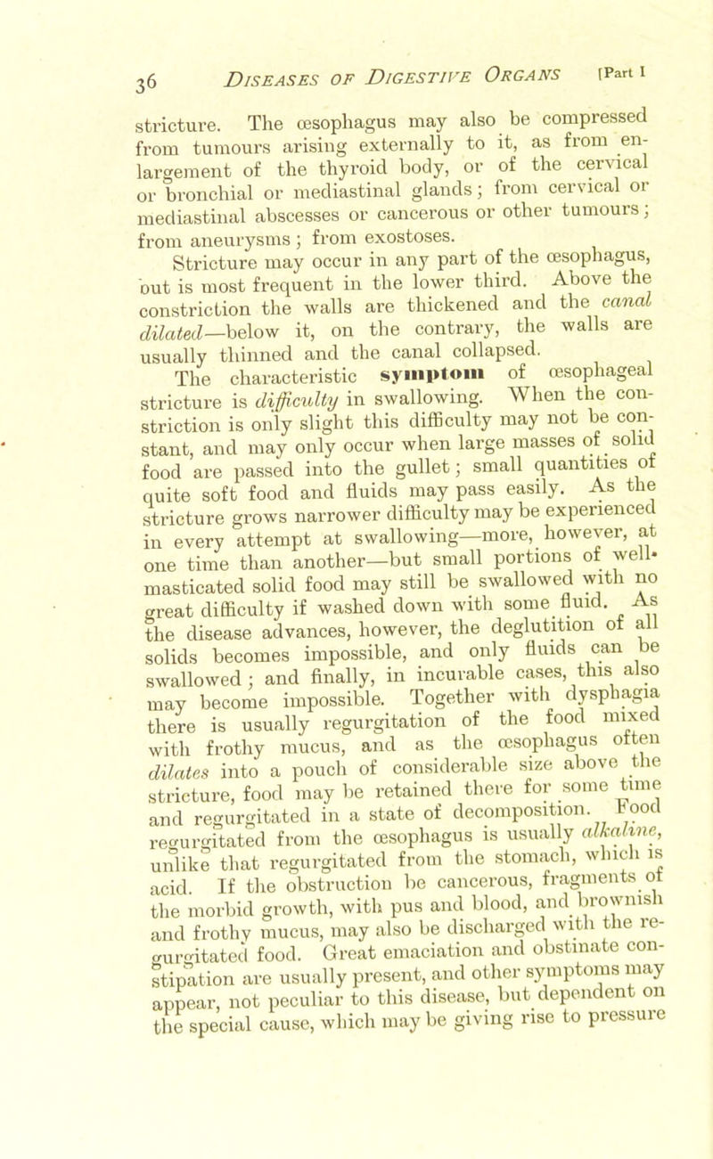 stricture. The oesophagus may also be compressed from tumours arising externally to it, as from en- largement of the thyroid body, or of the cervical or bronchial or mediastinal glands; from cervical or mediastinal abscesses or cancerous or other tumours; from aneurysms ; from exostoses. Stricture may occur in any part of the oesophagus, but is most frequent in the lower third. Above the constriction the walls are thickened and the canal dilated—hQ\o'R it, on the contrary, the walls are usually thinned and the canal collapsed. The characteristic symptom of oesophageal stricture is difficulty in swallowing. When the con- striction is only slight this difficulty may not be con- stant, and may only occur when large masses of solid food are passed into the gullet; small quantities ot quite soft food and fluids may pass easily. As the stricture grows narrower difficulty may be experience in every attempt at swallowing—more, however, at one time than another—but small portions of well* masticated solid food may still be swallowed with no great difficulty if washed down with some fluid. As the disease advances, however, the deglutition ot all solids becomes impossible, and only fluids can be swallowed; and Anally, in incurable cases, this also may become impossible. Together with dysphagia there is usually regurgitation of the food mixed with frothy mucus, and as the oesophagus often dilates into a pouch of considerable size above the stricture, food may be retained there for some time and regurgitated in a state of decomposition. 00c regurgitated from the oesophagus is usually atka,l%ne, unlike that regurgitated from the stomach, which is acid. If the obstruction be cancerous, fragments ot the morbid growth, with pus and blood, mid brownish and frothy mucus, may also be discharged with the re- auro-itated food. Great emaciation and obstinate con- stipation are usually present, and other symptoms may appear, not peculiar to this disease, but dependent on the special cause, which may be giving rise to pressure