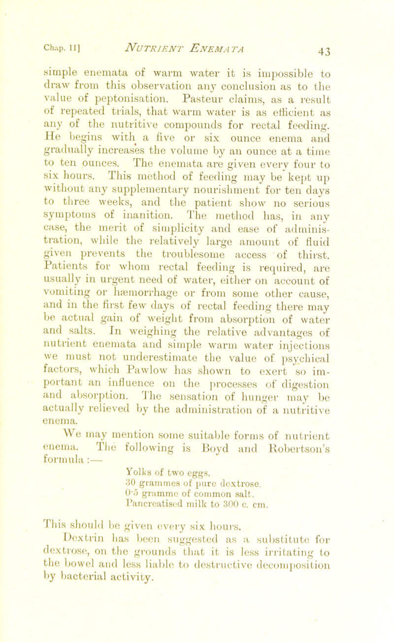 yimple enemata of warm water it is impossible to draw from this observation any conclusion as to the value of peptonisation. Pasteur claims, as a result of repeated trials, that warm water is as efficient as any of the luitritive compounds for rectal feeding. He begins witli a five or six ounce enema and gradually increases the volume by an ounce at a time to ten ounces. The enemata are given every four to six hours. This method of feeding may be kejit up without any supplementary nourishment for ten days to three weeks, and the patient show no serious symptoms of inanition. The method has, in any case, the merit of simplicity and ease of adminis- tration, while the relatively large amount of fluid given prevents the troublesome access of thirst. Patients for whom rectal feeding is required, are usually in urgent need of water, either on account of vomiting or hiemorrhage or from some other cause, and in the first few days of rectal feeding there may be actual gain of weight from absorption of water and salts. In weighing the relative advantages of nutrient enemata and simple warm water injections we must not underestimate the value of psychical factors, which Pawlow has shown to exert so im- portant an influence on the processes of digestion and absorption. I ho sensation of hunger may be actually relieved by the administration of a nutritive enema. ^V e may mention some suitable forms of nutrient enema. The following is Boyd and Robertson’s formula:— YoIl<.s of two eggs. 30 grammG.s of pure doxtro.se. O-.O gramme of common salt. I’ancrealiscd milk to 300 c. cm. Phis should be given i^very six hours. Dextrin lias Ijcen suggested as a substitute for dextrose, on the grounds tliat it is less irritating to the bowel and less liable to destructive decomjiosition by bacterial activity.