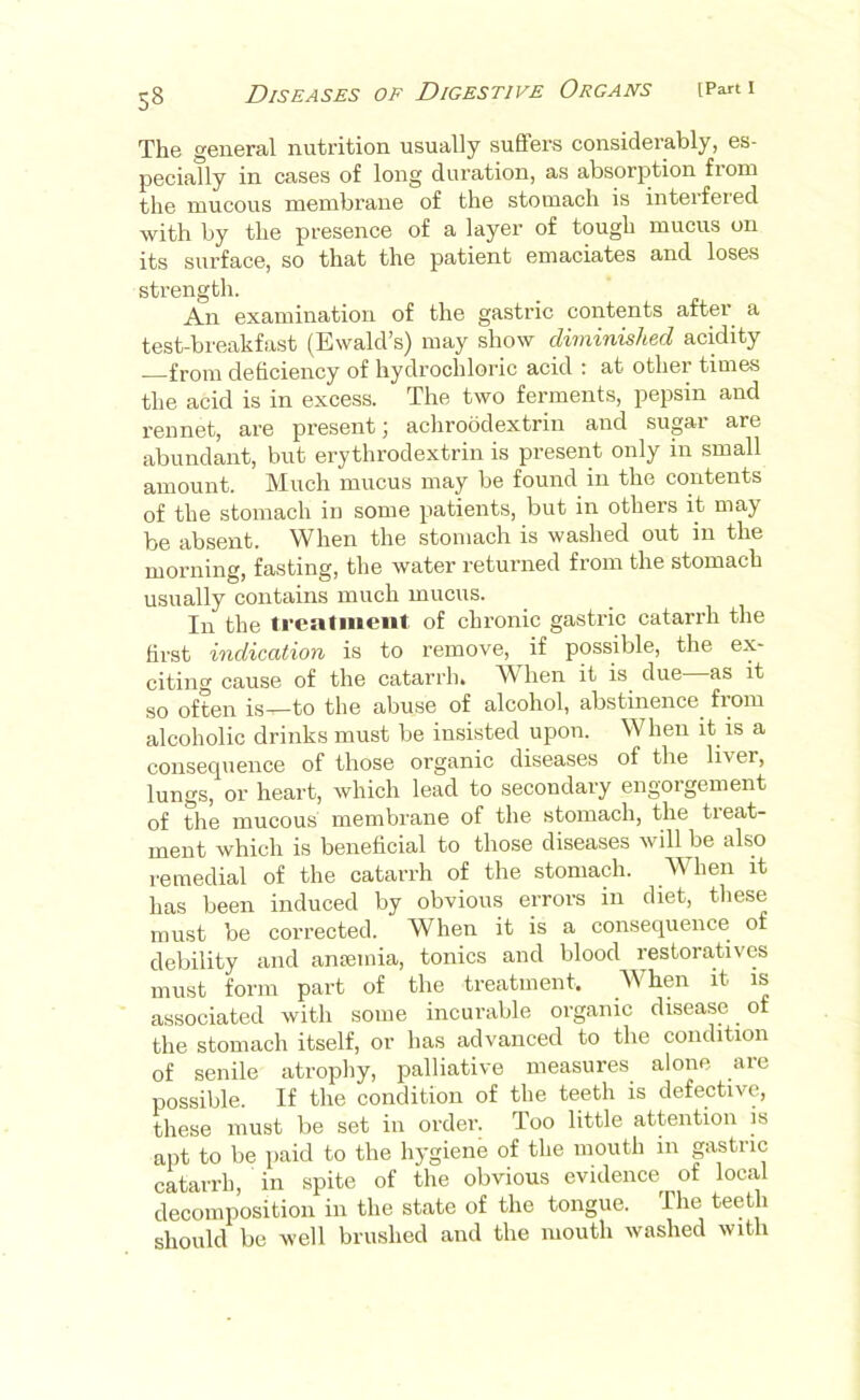 The general nutrition usually suffers considerably, es- pecially in cases of long duration, as absorption fiom the mucous membrane of the stomach is interfered with by the presence of a layer of tough mucus on its surface, so that the patient emaciates and loses strength. An examination of the gastric contents after a test-breakfast (Ewald’s) may show diminished acidity from deficiency of hydrochloric acid : at other times the acid is in excess. The two ferments, pepsin and rennet, are present; achroodextrin and supr are abundant, but erythrodextrin is present only in small amount. Much mucus may be found in the contents of the stomach in some patients, but in others it may be absent. When the stomach is washed out in the morning, fasting, the water returned from the stomach usually contains much mucus. In the treatiuent of chronic gastric catarrh the first indication is to remove, if possible, the ex- citing cause of the catarrh. When it is due—as it so often is—to the abuse of alcohol, abstinence fiom alcoholic drinks must be insisted upon. When it is a consequence of those organic diseases of the liver, lungs, or heart, which lead to secondary engorgement of the mucous membrane of the stomach, the treat- ment which is benehcial to those diseases will be also remedial of the catarrh of the stomach. When it has been induced by obvious errors in diet, these must be corrected. When it is a consequence of debility and ansemia, tonics and blood restoratives must form part of the treatment. AVhen it is associated with some incurable organic disease of the stomach itself, or has advanced to the condition of senile atrophy, palliative measures alone arc possible. If the condition of the teeth is defective, these must be set in order. Too little attention is apt to be paid to the hygiene of the mouth in gastric catarrh, in spite of the obvious evidence of local decomposition in the state of the tongue. The teeth should be well brushed and the mouth washed with