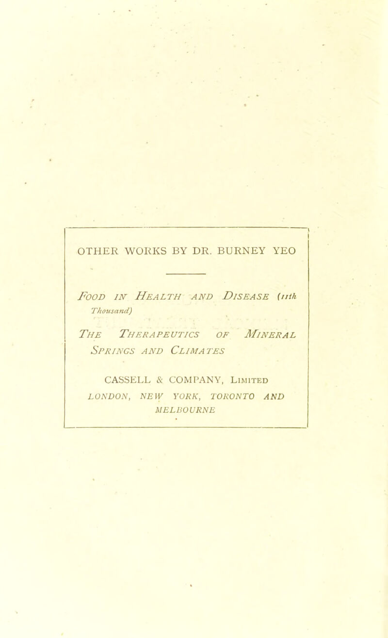 OTHER WORKS BY DR. BURNEY YEO Food m Health and Disease (nth Thousand) The Therapeutics of Mineral Springs and Climates CASSELL & COMPANY, Limited LONDON, NEW YORK, TORONTO AND MELBOURNE