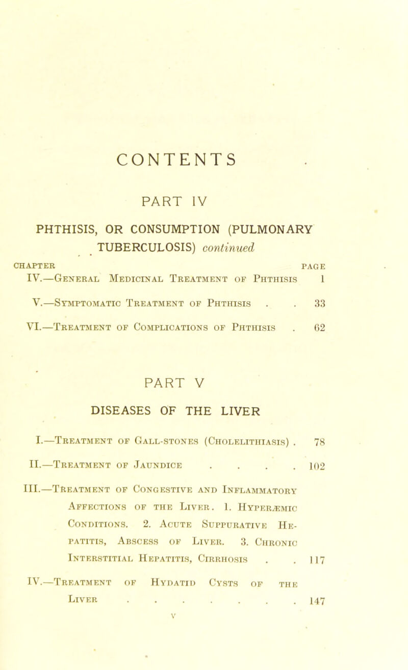 CONTENTS PART IV PHTHISIS, OR CONSUMPTION (PULMONARY TUBERCULOSIS) continued CHAPTER PAGE IV.—General Medicinal Treatment op Phthisis 1 V.—Symptomatic Treatment of Phthisis . . 33 VI.—Treatment of Complications of Phthisis . 62 PART V DISEASES OF THE LIVER I.—Treatment of Gall-stones (Cholelithiasis) . 78 II.—Treatment of Jaundice .... 102 III.—Treatment of Congestive and Inflammatory Affections of the Liver. 1. Hyperhsmic Conditions. 2. Acute Suppurative He- patitis, Abscess of Liver. 3. Chronic Interstitial Hepatitis, Cirrhosis . . 117 IV.—Treatment of Hydatid Cysts of the Liver . 147