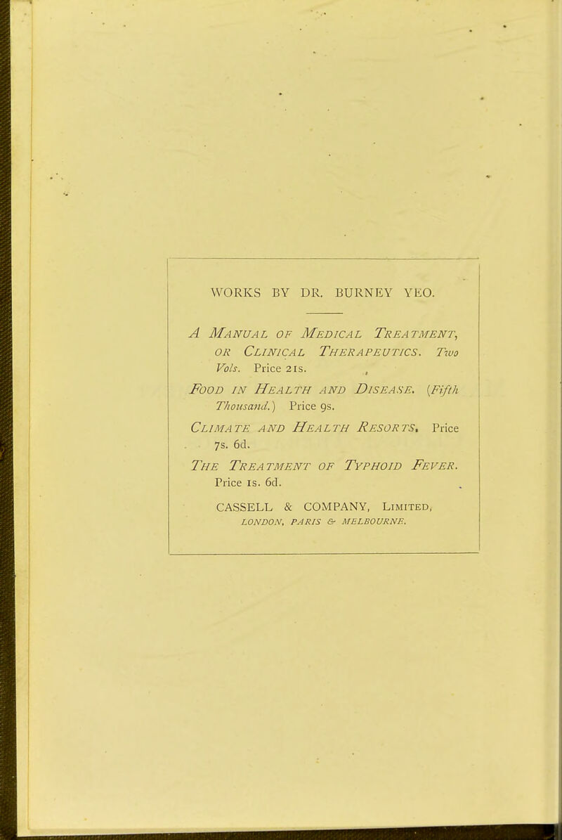 WORKS BY DR. BURNEY YKO. A Manual of Medical Treatment, OR Clinical Therapeutics. Ttuo Vols. Price 2is. , Food in Health and Disease. [Fifth Thousand.) Price 9s. Climate and Health Resorts, Price 7s. 6d. The Treatment of Typhoid Fever. Price IS. 6d. CASSELL & COMPANY, Limited, LONDON, PARIS &• MELBOURNE.