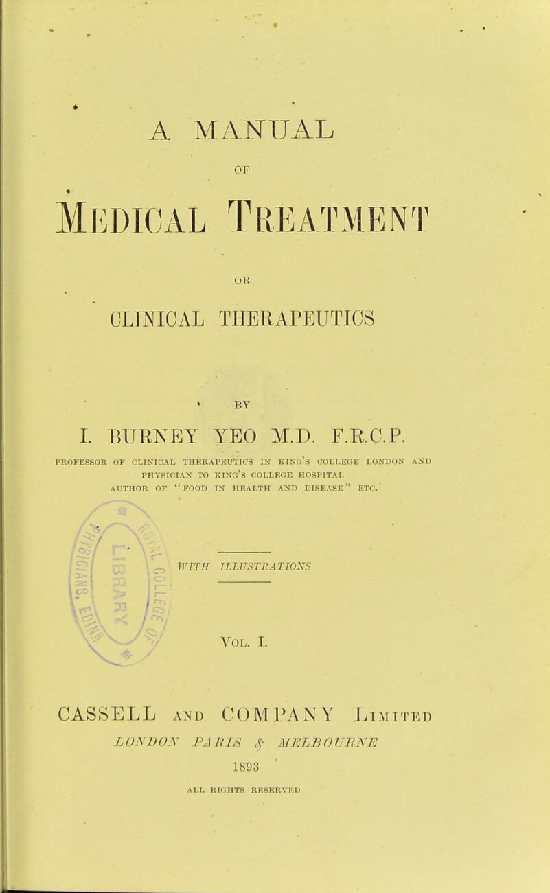 A MANUAL OF Medical Treatment ou CLINICAL THERAPEUTICS BY I BURNEY YEO M.D. F.RC.P. PROFESSOR OF CLINICAL THERAPUUflOS IN KINd's COLI.EOE LONDON AND PHYSICIAN TO kino's COLLEOE HOSPITAL AUTHOR OF food IN HEALTH AND DISEASE ETC.' WITH ILLUSTRATIONS Vol. I CASSELL AND COMPANY Limited LONDON FAllLS 4- MELBOURNE 1893 ALL lUdllTS RESERVED