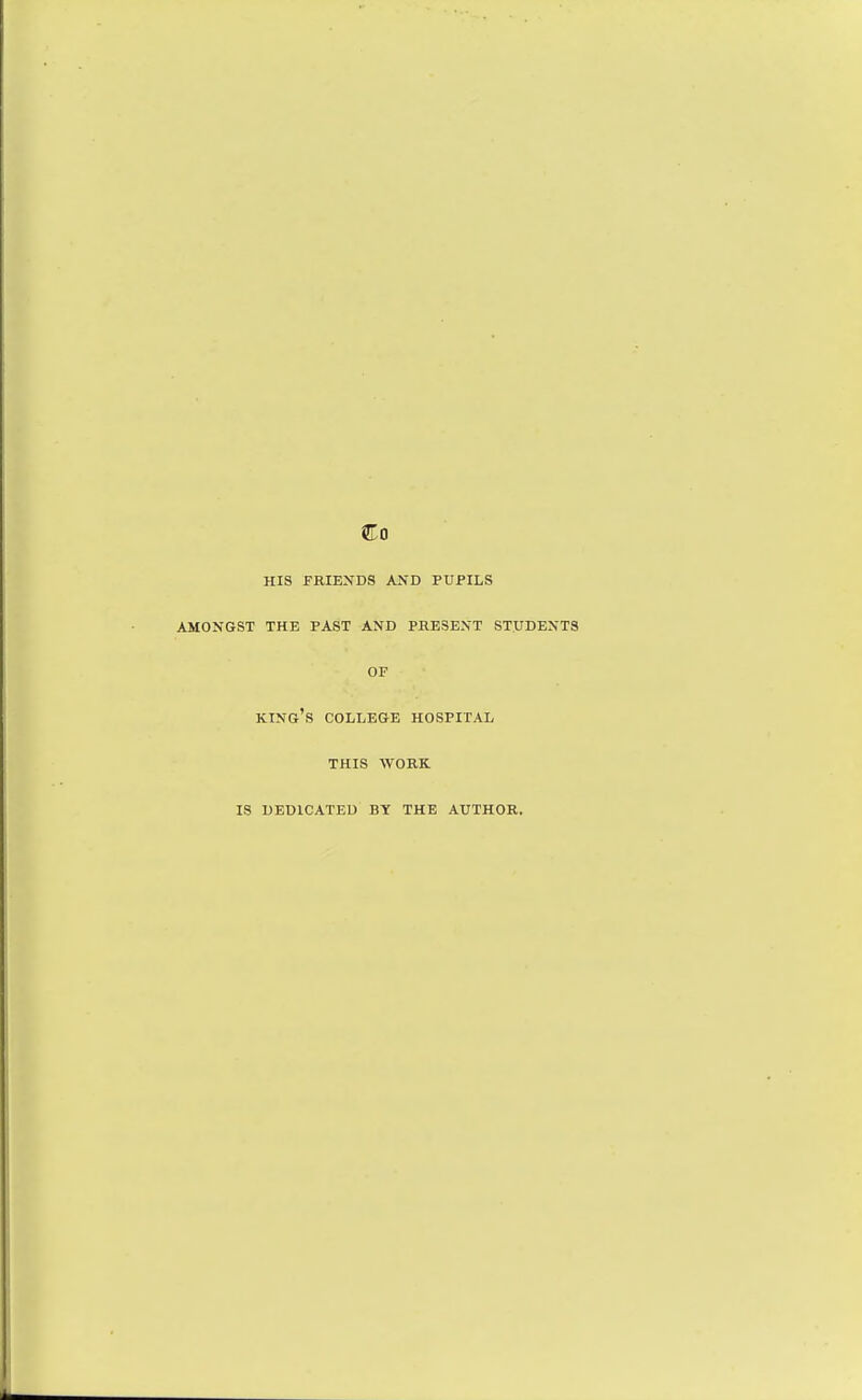 Co HIS FRIENDS AND PUPILS AMONGST THE PAST AND PRESENT STUDENTS OF king's COLLEGE HOSPITAL THIS WORK IS DEDICATED BY THE AUTHOR.