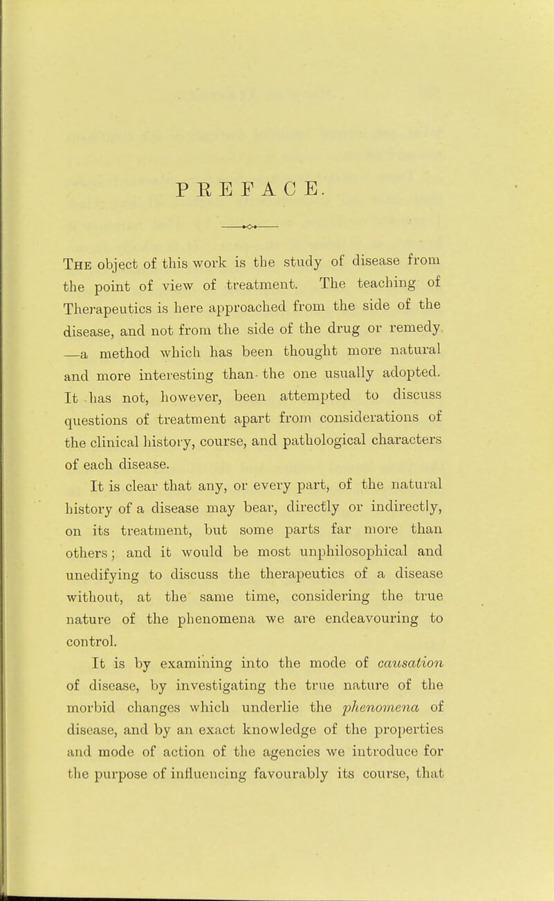 P E E F A C E. The object of this work is the study of disease from the point of view of treatment. The teaching of Therapeutics is here approached from the side of the disease, and not from the side of the drug or remedy a method which has been thought more natural and more interesting than- the one usually adopted. It has not, however, been attempted to discuss questions of treatment apart from considerations of the clinical history, course, and pathological characters of each disease. It is clear that any, or every part, of the natural history of a disease may bear, directly or indirectly, on its treatment, but some parts far more than others; and it would be most unphilosophical and unedifying to discuss the therapeutics of a disease without, at the same time, considering the true nature of the phenomena we are endeavouring to control. It is by examining into the mode of causation of disease, by investigating the true nature of the morbid changes which underlie the phenomena of disease, and by an exact knowledge of the properties and mode of action of the agencies we introduce for t he pui'pose of influencing favourably its course, that