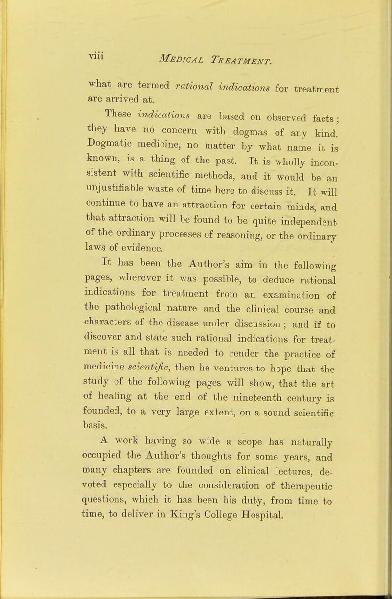 what are termed rational indications for treatment are arrived at. These indications are based on observed facts; they liave no concern with dogmas of any kind. Dogmatic medicine, no matter by what name it is known, is a thing of the past. It is wholly incon- sistent with scientific methods, and it would be an unjustifiable waste of time here to discuss it. It will continue to have an attraction for certain minds, and that attraction will be found to be quite independent of the ordinary processes of reasoning, or the ordinary laws of evidence. It has been the Author's aim in the following pages, wherever it was possible, to deduce rational indications for treatment from an examination of the pathological nature and the clinical course and characters of the disease under discussion ; and if to discover and state such rational indications for treat- ment is all that is needed to render the practice of medicine scientific, then he ventures to hope that the study of the following pages will show, that the art of healing at the end of the nineteenth century is founded, to a very large extent, on a sound scientific basis. A work having so wide a scope has naturally occupied the Author's thoughts for some years, and many chapters are founded on clinical lectures, de- voted especially to the consideration of therapeutic questions, which it has been his duty, from time to time, to deliver in King's College Hospital.