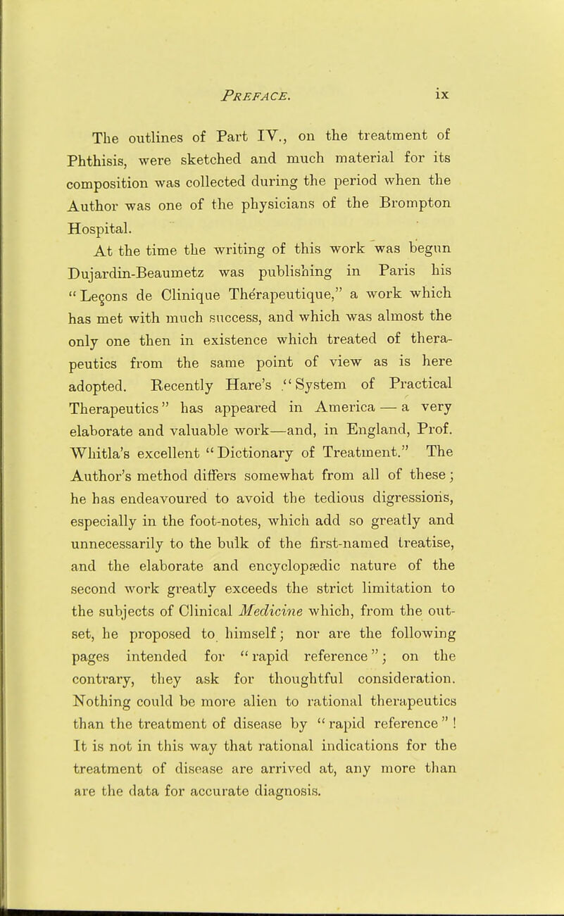 The outlines of Part IV., on the treatment of Phthisis, were sketched and much material for its composition was collected during the period when the Author was one of the physicians of the Brompton Hospital. At the time the writing of this work was begun Dujardin-Beaumetz was publishing in Paris his Legons de Clinique Therapeutique, a work which has met with much success, and which was almost the only one then in existence which treated of thera- peutics from the same point of view as is here adopted. Recently Hare's .System of Practical Therapeutics has appeared in America — a very elaborate and valuable work—and, in England, Prof. Whitla's excellent Dictionary of Treatment. The Author's method differs somewhat from all of these; he has endeavoured to avoid the tedious digressions, especially in the foot-notes, which add so greatly and unnecessarily to the bulk of the first-named treatise, and the elaborate and encyclopaedic nature of the second work gi'eatly exceeds the strict limitation to the subjects of Clinical Medicine which, from the out- set, he proposed to himself; nor are the following pages intended for  rapid reference; on the contrary, they ask for thoughtful consideration. Nothing could be more alien to rational therapeutics than the treatment of disease by  rapid reference  ! It is not in this way that rational indications for the treatment of disease are arrived at, any more than are the data for accurate diagnosis.