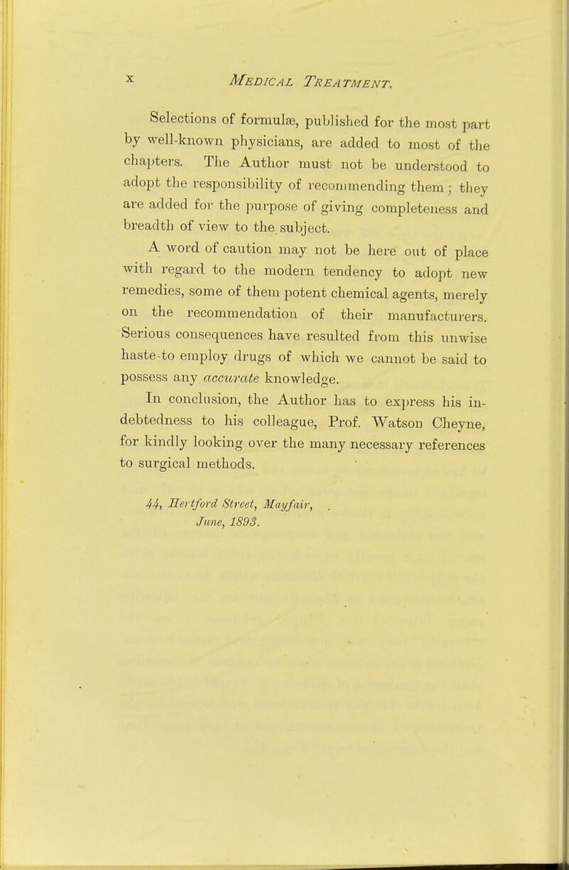 Selections of formulae, published for the most part by well-known physicians, are added to most of the chapters. The Author must not be understood to adopt the responsibility of recommending them; they are added for the purpose of giving completeness and breadth of A'iew to the. subject. A word of caution may not be here out of place with regard to the modern tendency to adopt new remedies, some of them potent chemical agents, merely on the recommendation of their manufacturers. Serious consequences have resulted from this unwise haste to employ drugs of which we cannot be said to possess any accurate knowledge. In conclusion, the Author has to exjjress his in- debtedness to his colleague. Prof. Watson Cheyne, for kindly looking over the many necessary references to surgical methods. JfJf, Hertford Street, Mayfair, June, 1893.