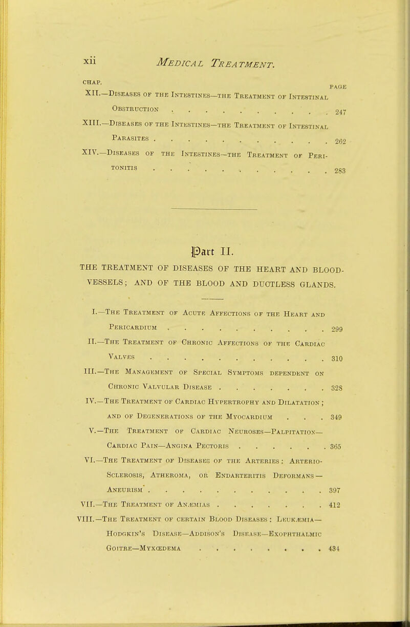 CHAP. PAGE XII.—Diseases of the Intestines—the Treatment of Intestinal Obstruction 247 XIII. —Diseases of the Intestines—the Treatment of Intestinal Parasites 262 XIV. —Diseases of the Intestines—the Treatment of Peri- tonitis 283 Part II. THE TREATMENT OF DISEASES OF THE HEART AND BLOOD- VESSELS ; AND OF THE BLOOD AND DUCTLESS GLANDS. I.—The Treatment of Acutk Affections of the Heart and Pericardium 299 IT.—The Treatment of Chronic Affections of the Cardlac Valves 310 III.—The Management of Special Symptoms dependent on Chronic Valvular Disease 328 IV—The Treatment of Cardiac Hypertrophy and Dilatation ; and of Degenerations of the Myocardium . . . 349 v.—The Treatment of Cardiac Neuroses—Palpitation Cardiac Pain—Angina Pectoris 365 VI.—The Treatment of Diseases of the Arteries : Arterio- sclerosis, Atheroma, or Endarteritis Deformans — Aneurism 397 VII.—The Treatment of An.emias 412 VIII.—The Treatment of certain Blood Diseases: Leukaemia— Hodgkin's Disease—Addison's Disease—Exophthalmic Goitre—Myxcedema 434