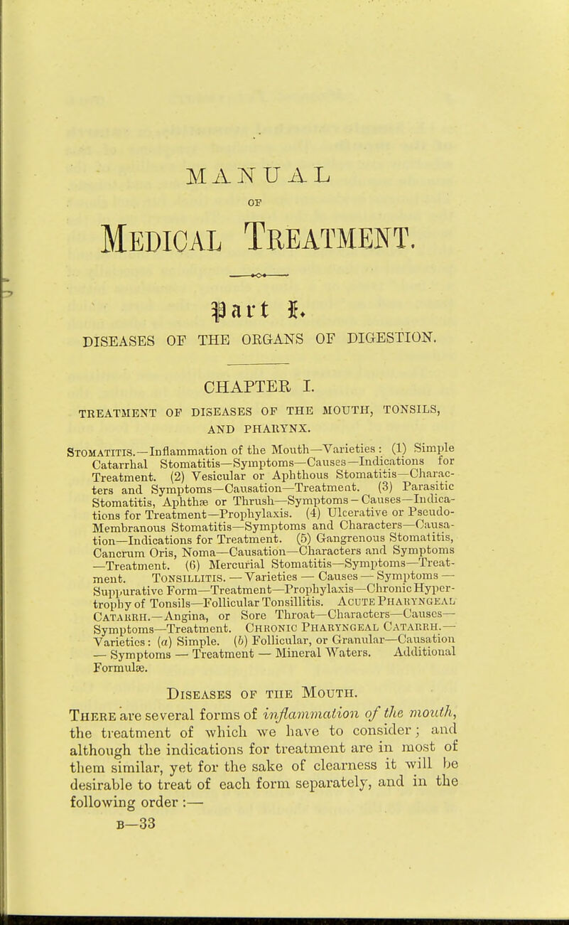 MANUAL OF Medical Treatment. ^art h DISEASES OF THE ORGANS OF DIGESTION. CHAPTER I. TREATMENT OP DISEASES OP THE MOUTH, TONSILS, AND PHARYNX. Stomatitis.—Inflammation of the Mouth—Varieties : (1) Simple Catarrhal Stomatitis—Symptoms—Causes—Indications for Treatment. (2) Vesicular or Aphthous Stomatitis—Charac- ters and Symptoms—Causation—Treatment. (3) Parasitic Stomatitis, Aphthae or Thrush—Symptoms-Causes—Indica- tions for Treatment—Prophylaxis. (4) Ulcerative or Pseudo- Membranous Stomatitis—Symptoms and Characters—Causa- tion—Indications for Treatment. (5) Gangrenous Stomatitis, Cancrum Oris, Noma—Causation—Characters and Symptoms —Treatment. (6) Mercurial Stomatitis—Symptoms—Treat- ment. Tonsillitis. — Varieties — Causes — Symptoms — Suppurative Form—Treatment—Prophylaxis—Chronic Hyper- trophy of Tonsils—Follicular Tonsillitis. Acute Phakyngeal Catakkh.—Angina, or Sore Throat—Characters—Causes- Symptoms—Treatment. Chronic Phakyngeal Catarrh.— Varieties: (a) Simple, (b) Follicular, or Granular—Causation — Symptoms — Treatment — Mineral Waters. Additional Formulae. Diseases of the Mouth. There ave several forms of inflammation of the mouth, the treatment of wliicli we have to consider; and although the indications for treatment are in most of them similar, yet for the sake of clearness it will be desirable to treat of each form separately, and in the following order:— B-33