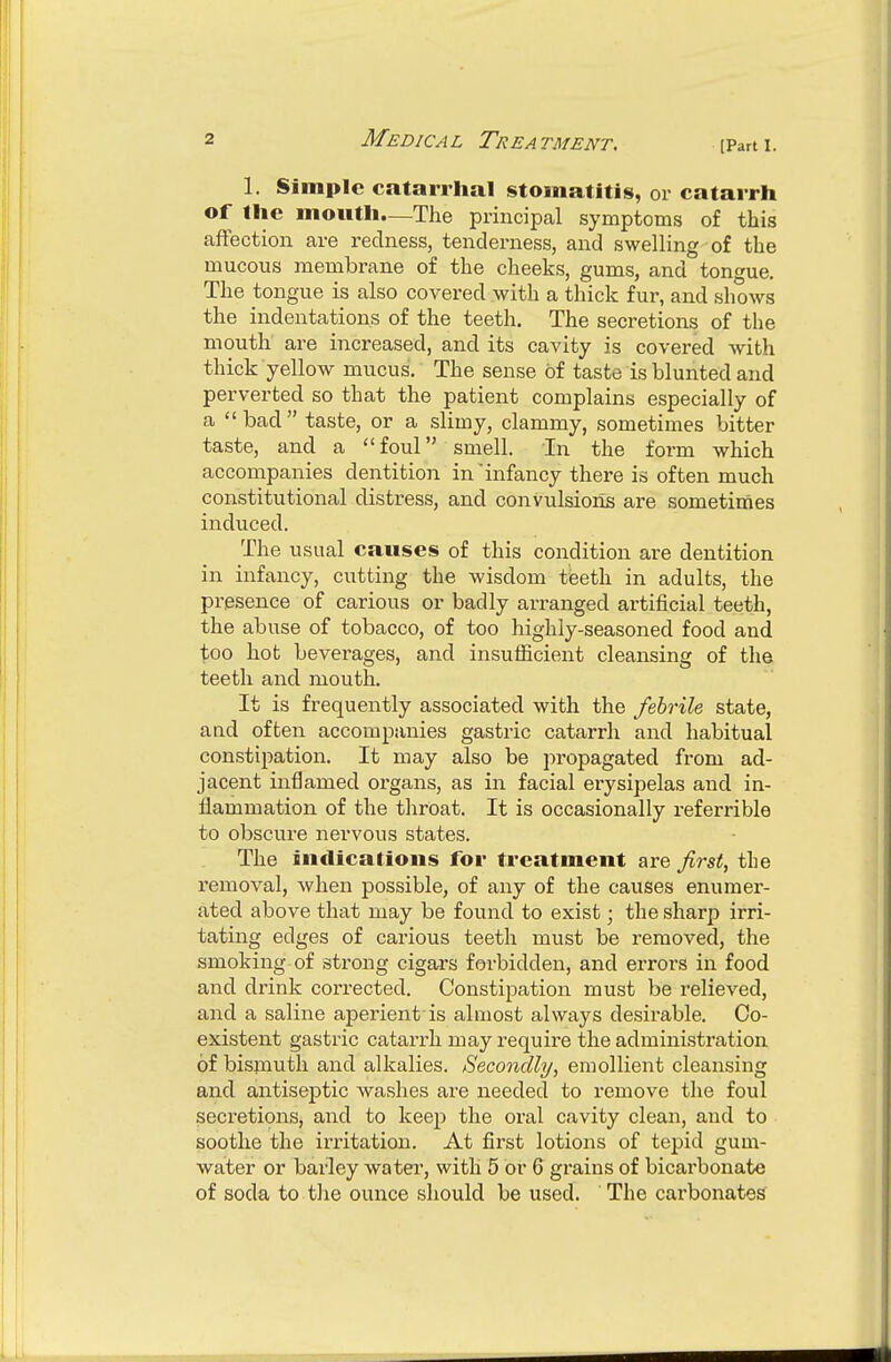[Part I. 1. Simple catarrhal stomatitis, or catarrh of the mouth—The principal symptoms of this affection are redness, tenderness, and swelling of the mucous membrane of the cheeks, gums, and tonfrue. The tongue is also covered with a thick fur, and shows the indentations of the teeth. The secretions of the mouth are increased, and its cavity is covered with thick yellow mucus. The sense of taste is blunted and perverted so that the patient complains especially of a bad taste, or a slimy, clammy, sometimes bitter taste, and a foul smell. In the form which accompanies dentition in 'infancy there is often much constitutional distress, and convulsions are sometimes induced. The usual causes of this condition are dentition in infancy, cutting the wisdom teeth in adults, the presence of carious or badly arranged artificial teeth, the abuse of tobacco, of too highly-seasoned food and too hot beverages, and insufiicient cleansing of the teeth and mouth. It is frequently associated with the febrile state, and often accompanies gastric catarrh and habitual constipation. It may also be propagated from ad- jacent inflamed organs, as in facial erysipelas and in- flammation of the throat. It is occasionally referrible to obscure nervous states. The indications for treatment are first, the removal, when possible, of any of the causes enumer- ated above that may be found to exist; the sharp irri- tating edges of carious teeth must be removed, the smoking of strong cigars forbidden, and errors in food and drink corrected. Constipation must be relieved, and a saline aperient is almost always desirable. Co- existent gastric catarrh may require the administration of bismuth and alkalies. Secondly, emollient cleansing and antiseptic washes are needed to I'emove the foul secretions, and to keep the oral cavity clean, and to soothe the irritation. At first lotions of tepid gum- water or barley water, with 5 or 6 grains of bicarbonate of soda to the ounce should be used. The carbonates