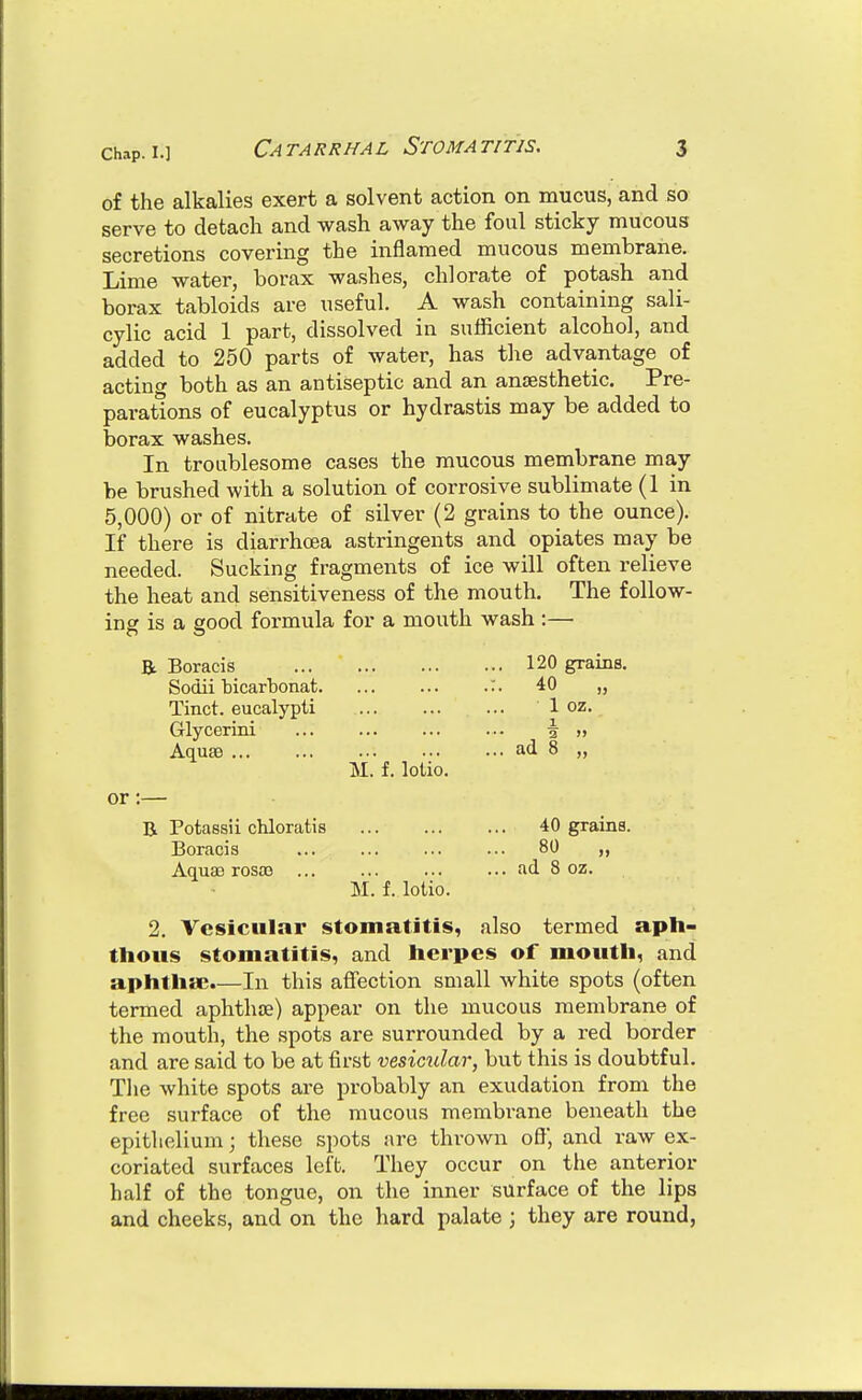 of the alkalies exert a solvent action on mucus, and so serve to detach and wash away the foul sticky mucous secretions covering the inflamed mucous membrane. Lime water, borax washes, chlorate of potash and borax tabloids are useful. A wash containing sali- cylic acid 1 part, dissolved in sufficient alcohol, and added to 250 parts of water, has the advantage of acting both as an antiseptic and an antesthetic. Pre- parations of eucalyptus or hydrastis may be added to borax washes. In troublesome cases the mucous membrane may be brushed with a solution of corrosive sublimate (1 in 5,000) or of nitrate of silver (2 grains to the ounce). If there is diarrhoea astringents and opiates may be needed. Sucking fragments of ice will often relieve the heat and sensitiveness of the mouth. The follow- ing is a good formula for a mouth wash :— Bt Boracis Sodii bicarbonat Tinct. eucalypti Glycerini Aquae M. f. lotio. or:—■ B Potassii chloratis 40 grains. Boracis ... ... ... ... 80 ,, Aquae rosaj ad 8 oz. M. f. lotio. 2. Vesicular stomatitis, also termed aph- thous stomatitis, and herpes of mouth, and aphtha;.—In this affection small white spots (often termed aphthje) appear on the mucous membrane of the mouth, the spots are surrounded by a red border and are said to be at first vesimlar, but this is doubtful. The white spots are probably an exudation from the free surface of the mucous membrane beneath the epithelium; these spots are thrown oflj and raw ex- coriated surfaces left. They occur on the anterior half of the tongue, on the inner surface of the lips and cheeks, and on the hard palate ; they are round, 120 grams. 40 „ 1 oz. X 3 » ad 8 „