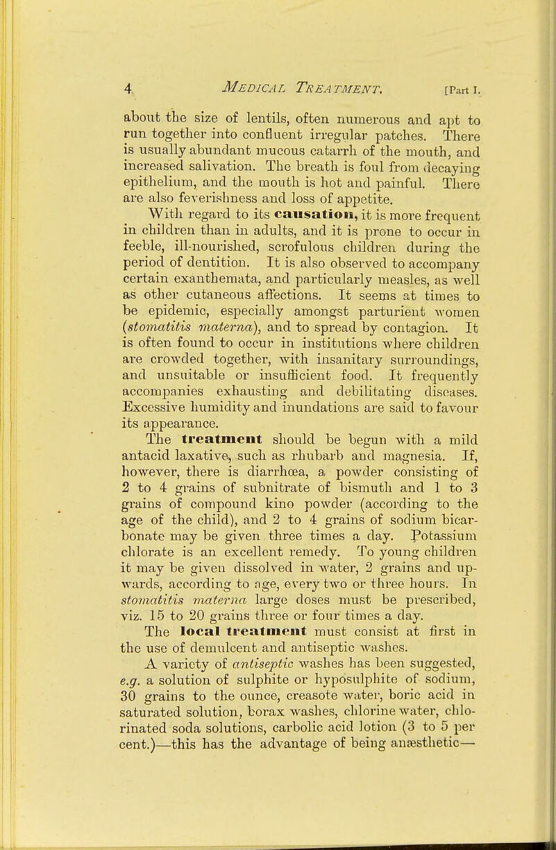 about the size of lentils, often numerous and apt to run together into confluent irregular patches. There is usually abundant mucous catarrh of the mouth, and increased salivation. The breath is foul from decaying epithelium, and the mouth is hot and painful. There are also feverishness and loss of appetite. With regard to its causation, it is more frequent in children than in adults, and it is prone to occur in feeble, ill-nourished, scrofulous children during the period of dentition. It is also observed to accompany certain exanthemata, and particularly measles, as well as other cutaneous aflections. It seems at times to be epidemic, especially amongst parturient Avomen (stoviatitis inaterna), and to spread by contagion. It is often found to occur in institutions where children ai'e crowded together, Avith insanitary surroundings, and unsuitable or insufficient food. It frequently accompanies exhausting and debilitating diseases. Excessive humidity and inundations are said to favour its appearance. The treatment should be begun Avith a mild antacid laxative, such as rhubarb and magnesia. If, hoAvever, there is diarrhoea, a poAvder consisting of 2 to 4 grains of subnifcrate of bismuth and 1 to 3 grains of compound kino poAvder (according to the age of the child), and 2 to 4 grains of sodium bicar- bonate may be given three times a day. Potassium chlorate is an excellent remedy. To young children it may be given dissolved in Avater, 2 grains and up- Avards, according to nge, every two or three hours. In stomatitis materna large doses must be prescribed, viz. 15 to 20 grains three or four times a day. The local treatment must consist at first in the use of demulcent and antiseptic Avashes. A variety of antiseptic Avaslies has been suggested, e.g. a solution of sulphite or hyposulphite of sodium, 30 grains to the ounce, creasote Avater, boric acid in saturated solution, borax washes, chlorine Avater, chlo- rinated soda solutions, carbolic acid lotion (3 to 5 per cent.)—this has the advantage of being anesthetic—