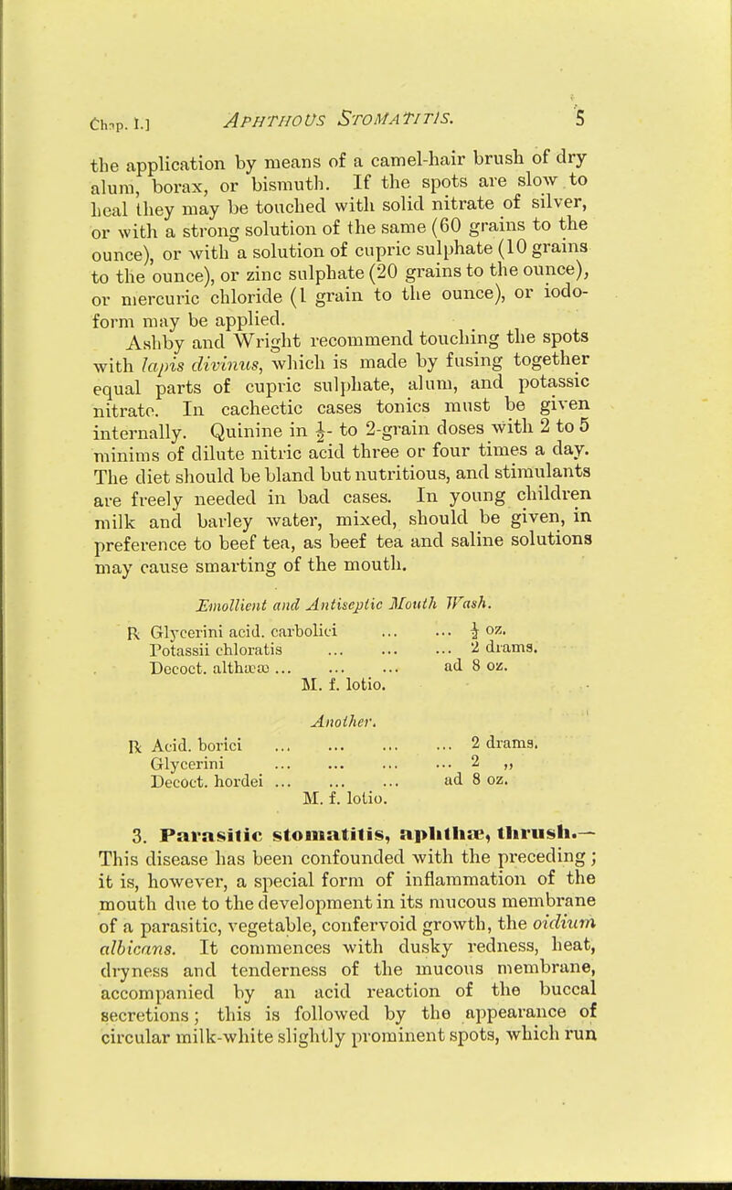 Chnp. 1.] Aphthous Stomatitis. ■5 the application by means of a camel-hair brush of dry- alum, borax, or bismuth. If the spots are slow to Leal they may be touched with solid nitrate of silver, or with a strong solution of the same (60 grains to the ounce), or with a solution of cupric sulphate (10 grains to the ounce), or zinc sulphate (20 grains to the ounce), or mercuric chloride (I grain to the ounce), or iodo- form may be applied. Ashby and Wright recommend touching the spots with lapis divinus, which is made by fusing together equal parts of cupric sulphate, alum, and potassic nitrate. In cachectic cases tonics must be given internally. Quinine in \- to 2-grain doses with 2 to 5 minims of dilute nitric acid three or four times a day. The diet should be bland but nutritious, and stimulants are freely needed in bad cases. In young children milk and barley water, mixed, should be given, in preference to beef tea, as beef tea and saline solutions may cause smarting of the mouth. Emollient and Antiseptic Mouth Wash. R Glj'cerini acid, carbolici ^ oz. Potassii chloratis 2 diams. Dococt. altha^tc ad 8 oz. M. f. lotio. Another. R Acid, borici 2 drams. Glycerini ... 2 „ Decoct, hordei ad 8 oz. M. f. lotio. 3. Pai-asilic stomatitis, aplilliic, thrush.— This disease has been confounded with the preceding; it is, however, a special form of inflammation of the mouth due to theclevelopmentin its mucous membrane of a parasitic, vegetable, confervoid growth, the oidium albicans. It commences with dusky redness, heat, dryness and tenderness of the mucous membrane, accompanied by an acid reaction of the buccal secretions; this is followed by the appearance of circular milk-white slightly prominent spots, which run