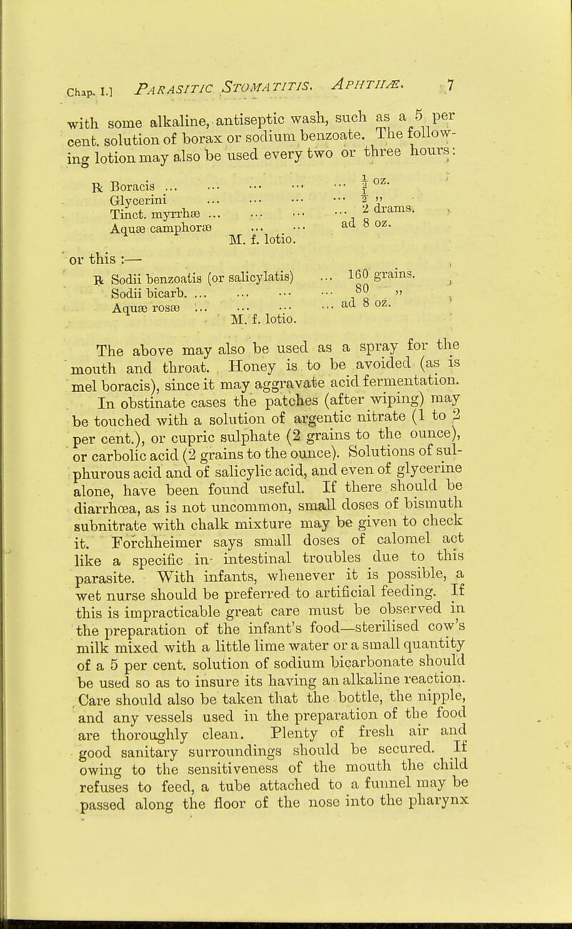 with some alkaline, antiseptic wash, such as a 5 per cent, solution of borax or sodium benzoate. The toilow- ing lotion may also be used every two or three hours: R Boracis f Glycerini ^ '' Tinct. mja-i-hae \ <i^-ams. Aquae campliora3 ad 8 oz. M. f. lotio. or this :— R Sodii benzoaiis (or salicylatis) ... 160 grains. ^ Sodii bicarb i «  > Aqua) roasa ad 8 oz. M. f. lotio. The above may also be used as a spray for the ■ mouth and throat. Honey is to be avoided (as is mel boracis), since it may aggravate acid fermentation. In obstinate cases the patches (after wiping) may be touched with a solution of argentic nitrate (1 to 2 per cent.), or cupric sulphate (2 grains to the ounce), or carbolic acid (2 grains to the ounce). Solutions of sul- phurous acid and of salicylic acid, and even of glycerine alone, have been found useful. If there should be diarrhoea, as is not uncommon, small doses of bismuth subnitrate with chalk mixture may be given to check it. Fofchheimer says small doses of calomel act like a specific in- intestinal troubles due to this parasite. With infants, whenever it is possible, a wet nurse should be preferred to artificial feeding. If this is impracticable great care must be observed in the preparation of the infant's food—sterilised cow's milk mixed with a little lime water or a small quantity of a 5 per cent, solution of sodium bicarbonate should be used so as to insure its having an alkaline reaction. . Care should also be taken that the bottle, the nipple, and any vessels used in the preparation of the food are thoroughly clean. Plenty of fresh air and good sanitary surroundings should be secured. It owing to the sensitiveness of the mouth the child refuses to feed, a tube attached to a funnel may be passed along the floor of the nose into the pharynx
