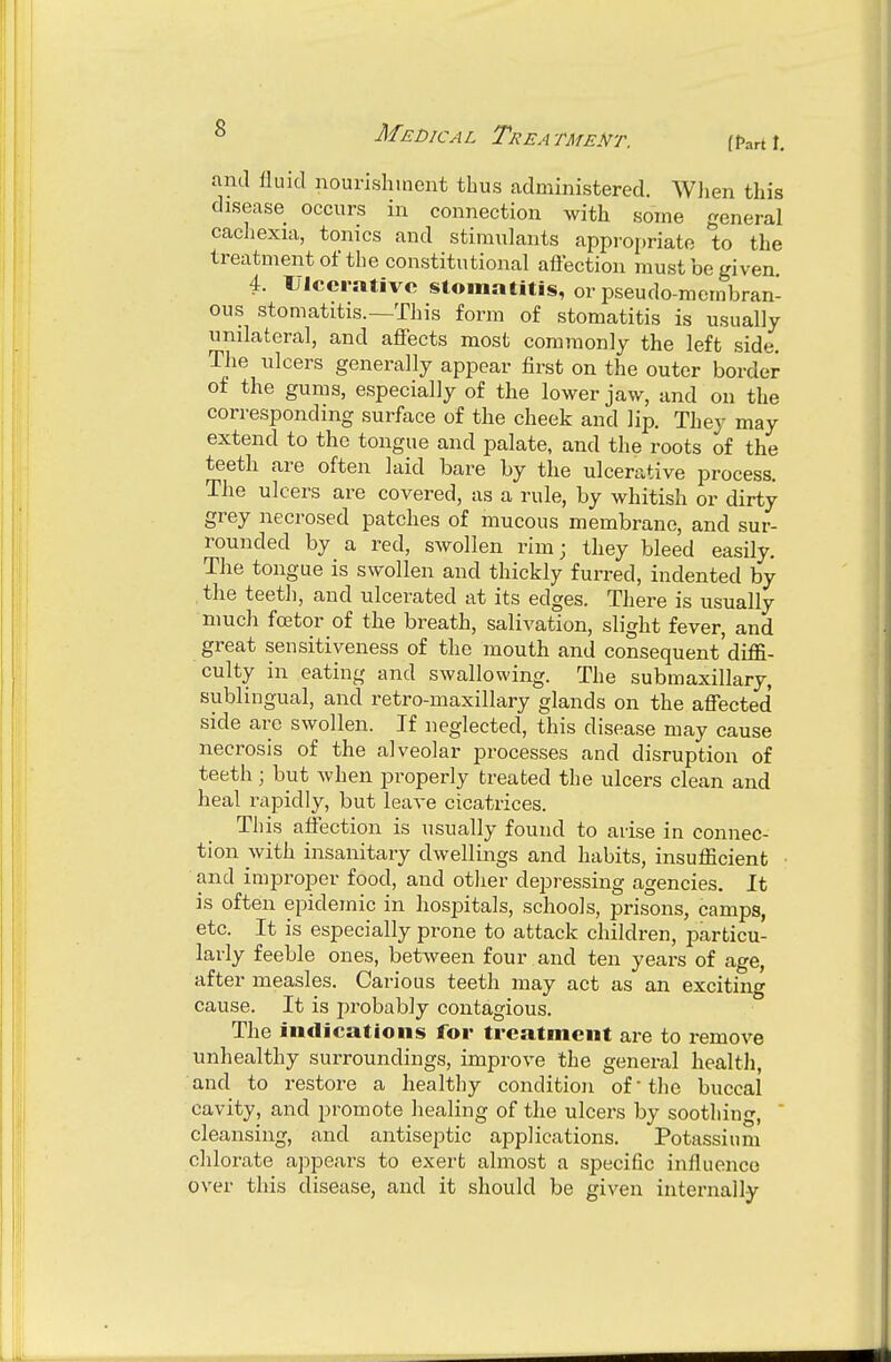 [fart \. and nuicl nourishment thus administered. Wlien this disease occurs in connection with some general cachexia, tonics and stimulants appropriate to the treatment of the constitutional aflection must be given. 4. Ulcerative stomatitis, or pseudo-membran- ous stomatitis.—This form of stomatitis is usually unilateral, and affects most commonly the left side. The ulcers generally appear first on the outer border of the gums, especially of the lower jaw, and on the corresponding surface of the cheek and lip. They may extend to the tongue and palate, and the roots of the teeth are often laid bare by the ulcerative process. The ulcers are covered, as a rule, by whitish or dirty grey necrosed patches of mucous membrane, and sur- rounded by a red, swollen rim; they bleed easily. The tongue is swollen and thickly furred, indented by , the teetli, and ulcerated at its edges. There is usually much fcetor of the breath, salivation, slight fever, and great sensitiveness of the mouth and consequent'difa- culty in eating and swallowing. The submaxillary, sublingual, and retro-maxillary glands on the affected side arc swollen. If neglected, this disease may cause necrosis of the alveolar processes and disruption of teeth; but Avhen properly treated the ulcers clean and heal rapidly, but leave cicatrices. Tliis affection is usually found to arise in connec- tion with insanitary dwellings and habits, insuflicient and improper food, and other depressing agencies. It is often epidemic in hospitals, schools, prisons, camps, etc. It is especially prone to attack children, particu- larly feeble ones, between four and ten years of age, after measles. Carious teeth may act as an exciting cause. It is probably contagious. The indications for treatment are to remove unhealthy surroundings, improve the general health, and to restore a healthy condition of •the buccal cavity, and promote healing of the ulcers by soothing,  cleansing, and antiseptic ajDplications. Potassium chlorate appears to exert almost a specific influence over this disease, and it should be given internally