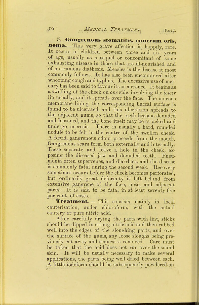 ..Medical Treatment. . [Panj. 5. Oang:rcnou8 stomatitis, cancrum oris, noma.—This very grave affection is, happily, rare. It occurs in children between three and six years of age, usually as a sequel or concomitant of some exhausting disease in those that are ill-nourished and of a strumous diathesis. Measles is the disease it most , commonly follows. It has also been encountered after whooping cough and'typhus. The excessive use of mer- cury has been said to favour its occurrence. It begins as a swelling of the cheek on one side, involving the lower lip usually, and it spreads over the face. The mucous membrane lining the corresponding buccal surface is found to be ulcerated, and this ulceration spreads to the adjacent gums, so that the teeth become denuded and loosened, and the bone itself may be attacked and undergo necrosis. There is usually a hard, rounded nodule to be felt in the centre of the swollen cheek. A foetid, gangrenous odour proceeds from the mouth. Gangrenous scars form both externally and internally. These separate and leave a hole in the cheek, ex- posing the diseased jaw and denuded teeth. Pneu- monia often supervenes, and diarrhoea, and the disease is commonly fatal during the second week. Recovery sometimes occurs before the cheek becomes perforated, but ordinarily great deformity is left behind from extensive gangrene of the face, nose, and adjacent parts. It is said to be fatal in at least seventy-five per cent, of cases. Treatment. — This consists mainly in local cauterisation, under chloroform, with the actual cautery or pure nitric acid. After carefully drying the parts with lint, sticks should be dipped in strong nitric acid and then rubbed well into the edges of the sloughing parts, and over the surface of the gums, any loose sloughs being pre- viously cut away and sequestra removed. Care must be taken that the acid does not run over the sound skin. It will be usually necessary to make sevei-al applications, the pai-ts being well dried betAveen each. .A little iodoform should be subsequently powdered-on