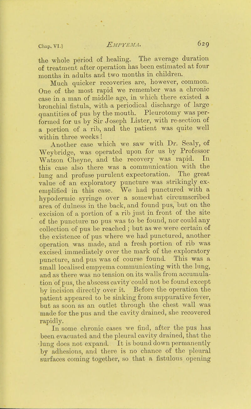 the whole period of healing. The average duration of treatment after operation has been estimated at four months in adults and two months in children. Much quicker recoveries are, however, common. One of the most rapid we remember was a chronic case in a man of middle age, in which there existed a bronchial fistula, with a periodical discharge of large quantities of pus by the mouth. Pleurotomy was per- formed for us by Sir Joseph Lister, with re-section of a portion of a rib, and the patient was quite well within three weeks ! Another case which we saw with Dr. Sealy, of Weybridge, was operated upon for us by Professor Watson Cheyne, and the recovery was rapid. In this case also there was a communication with the lung and profuse purulent expectoration. The great value of an exploratory puncture was strikingly ex- emplified in this case. We had punctured with a hypodermic syringe over a somewhat circumscribed area of dulness in the back, and found pus, but on the excision of a portion of a rib just in front of the site of the puncture no pus was to be found, nor could any collection of pus be reached ; but as we were certain of the existence of pus where we had punctured, another operation was made, and a fresh portion of rib was excised immediately over the mark of the exploratory puncture, and pus was of course found. This was a small localised empyema communicating with the lung, and as there was no tension on its walls from accumula- tion of pus, the abscess cavity could not be found except by incision directly over it. Before the operation the patient appeared to be sinking from suppurative fever, but as soon as an outlet through the chest wall was made for the pus and the cavity draiued, she recovered rapidly. In some chronic cases we find, after the pus has been evacuated and the pleural cavity drained, that the •lung does noc expand. It is bound down permanently by adhesions, and there is no chance of the pleural surfaces coming together, so that a fistulous opening