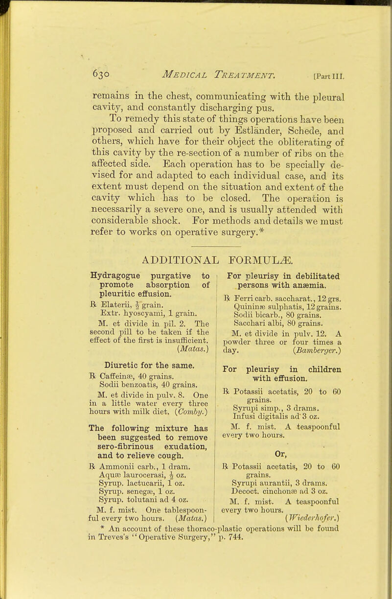 remains in the chest, communicating with the pleural cavity, and constantly discharging pus. To remedy this state of things operations have been proposed and carried out by Estlander, Schede, and others, which have for their object the obliterating of this cavity by the re-section of a number of ribs on the affected side. Each operation has to be specially de- vised for and adapted to each individual case, and its extent must depend on the situation and extent of the cavity which has to be closed. The operation is necessarily a severe one, and is usually attended with considerable shock. For methods and details we must refer to works on operative surgery.* ADDITIONAL FORMULA. Hydragogue purgative to promote absorption of pleuritic effusion. Elaterii, \ grain. Extr. hyoscyami, 1 grain. M. et divide in pil. 2. The second pill to be taken if the eifect of the first is insufficient. [Matas.) Diuretic for the same. R Caffeinaa, 40 grains. Sodii benzoatis, 40 grains. M. et divide in pulv. 8. One in a little vs^ater every three hours with milk diet. {Comby.) The following mixture has been suggested to remove sero-fibrinous exudation, and to relieve cough. R Ammonii carb., 1 dram. Aquas laurocerasi, ^ oz. Syrup, lactucarii, 1 oz. Syrup, senegfe, 1 oz. Syrup, tolutani ad 4 oz. M. f. mist. One tablespoon- fvil every two hours. (Matas.) * An account of these thoraco- in Treves's Operative Surgery, For pleurisy in debilitated persons with anaemia. R Ferri carb. saccharat., 12 grs. Quininse sulphatis, 12 grains. Sodii bicarb., 80 grains. Sacchari albi, 80 grains. M. et divide in pulv. 12. A powder three or four times a day. {Bamberger.) For pleurisy in children with effusion. B. Potassii acetatis, 20 to 60 grains. Syrupi simp., 3 drams. Infusi digitalis ad' 3 oz. M. f. mist. A teaspoonful every two hours. Or, li Potassii acetatis, 20 to 60 grains. Syrupi aurantii, 3 drams. Decoct. cinchonsB ad 3 oz. M. f. mist. A teaspoonful every two hours. {IFicdcrhofcr.) plastic operations will be found p. 744.