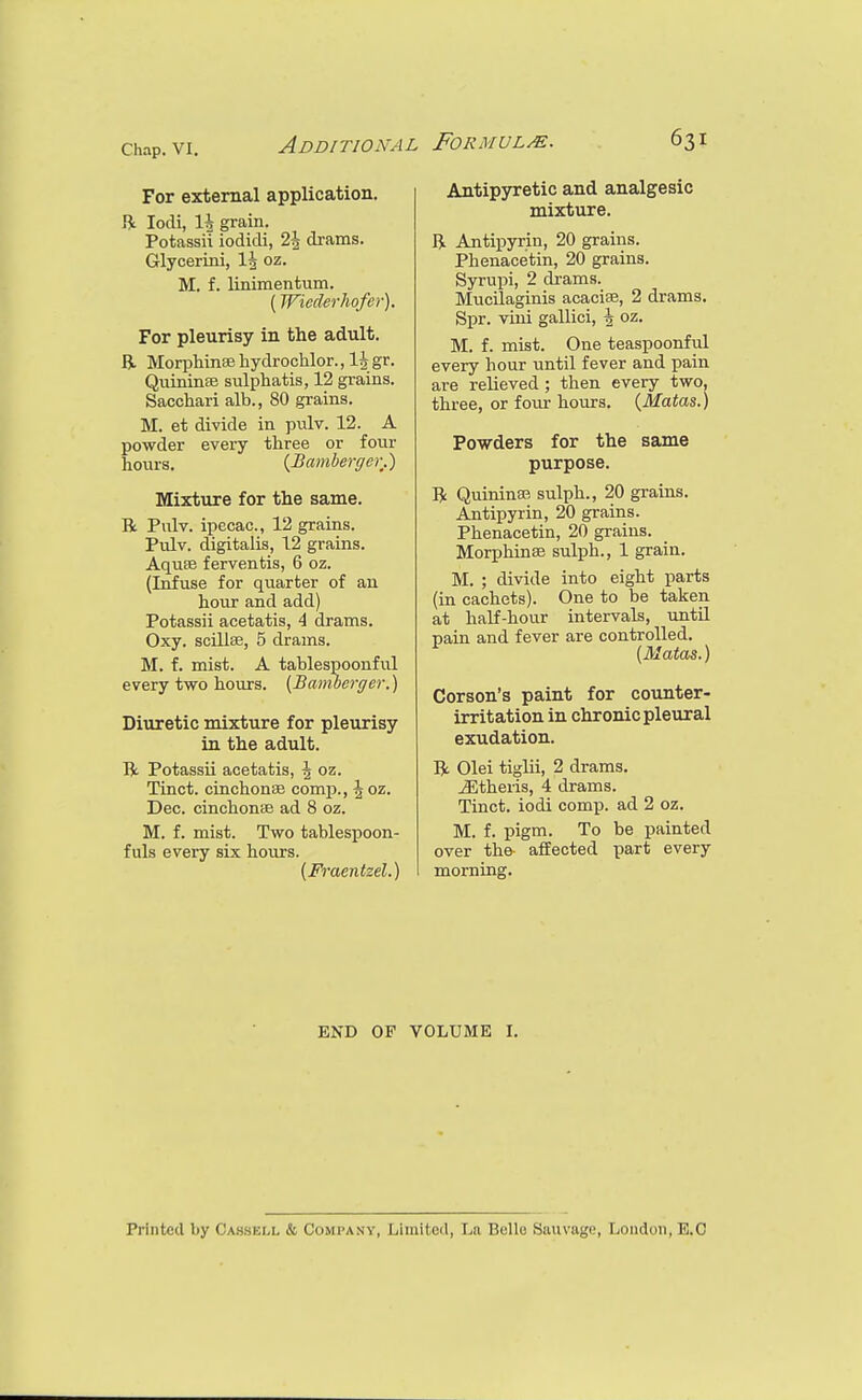 For external application. R lodi, 1^ grain. Potassii iodidi, 2\ drams. Glyoerini, I3 oz. M. f. linimentum. (Wiederhofer). For pleurisy in the adult. R Morphinsehydrochlor., l||gr. QuininEe sulphatis, 12 grains. Sacchari alb., 80 grains. M. et divide in pulv. 12. A powder every three or four hours. {Bamberger.) Mixture for the same. R Pvilv. ipecac, 12 grains. Pulv. digitalis, 12 grains. AquBB ferventis, 6 oz. (Infuse for quarter of an hour and add) Potassii acetatis, 4 drams. Oxy. scillse, 5 drams. M. f. mist. A tablespoonful every two hours. {Bamberger.) Diuretic mixture for pleurisy in the adult. R Potassii acetatis, \ oz. Tinct. cinchonse comj)., J oz. Dec. cinchoniE ad 8 oz. M. f. mist. Two tablespoon- fuls every six hours. {Fraentzel.) Antipyretic and analgesic mixture. R Antipyrin, 20 grains. Phenacetin, 20 grains. Syrupi, 2 drams. Mucilaginis acaciae, 2 drams. Spr. vini gallici, \ oz. M. f. mist. One teaspoonful every hour until fever and pain are reheved ; then every two, three, or fom* hours. {Matas.) Powders for the same purpose. R Quininas sulph., 20 grains. Antipyrin, 20 grains. Phenacetin, 20 grains. Morphinee sulph., 1 grain. M. ; divide into eight parts (in cachets). One to be taken at half-hour intervals, until pain and fever are controlled. {Matas.) Corson's paint for counter- irritation in chronic pleural exudation. R Olei tiglii, 2 drams, jEtheris, 4 drams. Tinct. iodi comp. ad 2 oz. M. f. pigm. To be painted over the- affected part every morning. END OF VOLUME I. Printed by Cassell & Compa.vv, Limited, La Belle Sauvage, London, B.O