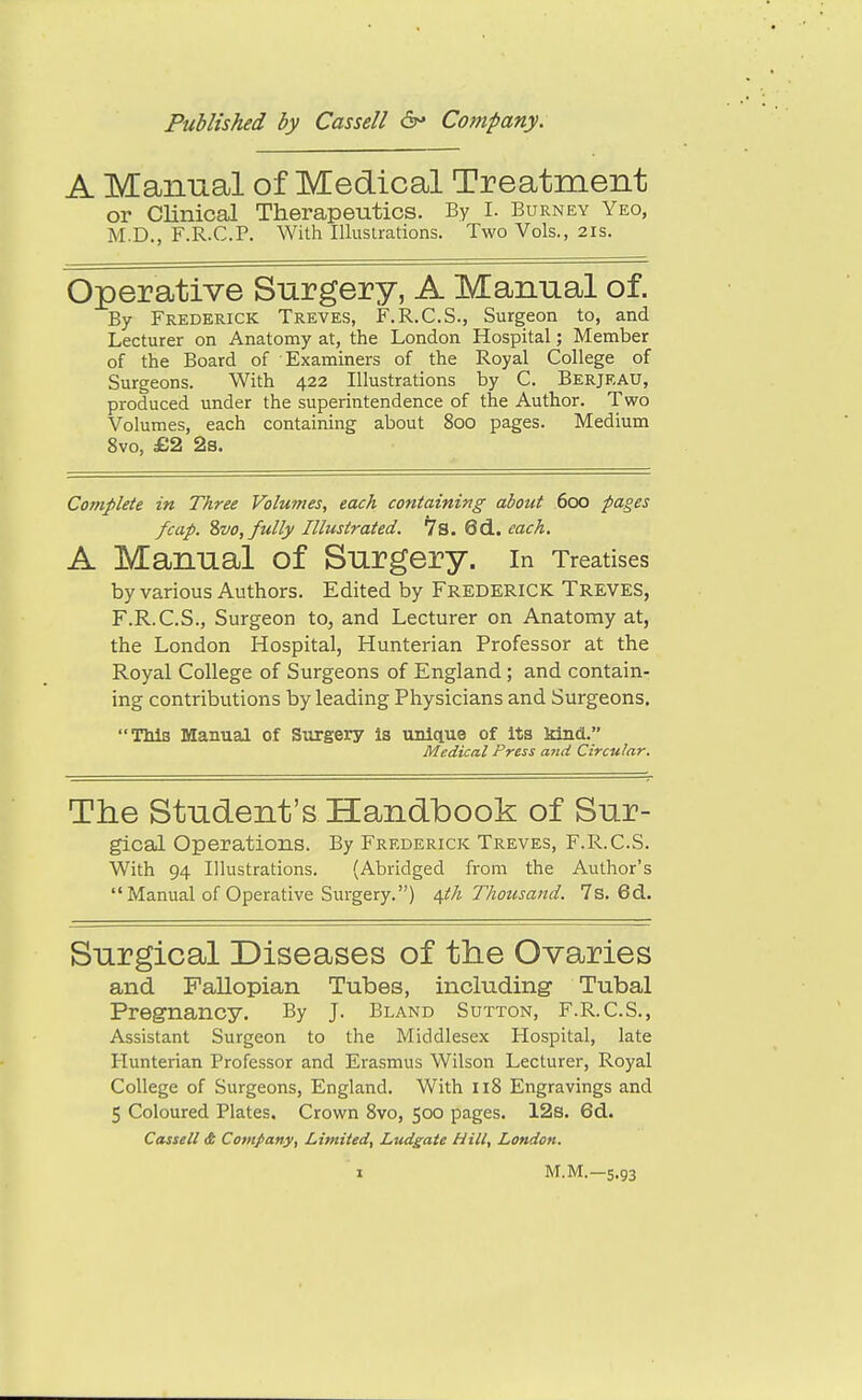 A Manual of Medical Treatment or Clinical Therapeutics. By I. Burney Yeo, M.D., F.R.C.P. With Illustrations. Two Vols., 2is. Operative Surgery, A Manual of. By Frederick Treves, F.R.C.S., Surgeon to, and Lecturer on Anatomy at, the London Hospital; Member of the Board of Examiners of the Royal College of Surgeons. With 422 Illustrations by C. Berjkau, produced under the superintendence of the Author. Two Volumes, each containing about 800 pages. Medium 8vo, £2 2s. Complete in Three Volumes, each containing about 600 pages /cap. %vo, fully Illustrated. 7s. 6d. each. A Manual of Surgery, in Treatises by various Authors. Edited by Frederick Treves, F.R.C.S., Surgeon to, and Lecturer on Anatomy at, the London Hospital, Hunterian Professor at the Royal College of Surgeons of England; and contain- ing contributions by leading Physicians and Surgeons, TMa Manual of Surgery is unique of Its kind. Medical Press and Circular. The Student's Handbook of Sur- gical Operations. By Frederick Treves, F.R.C.S. With 94 Illustrations. (Abridged from the Author's  Manual of Operative Surgery.) i^th Thousand. 7s. 6d. Surgical Diseases of the Ovaries and Fallopian Tubes, including Tubal Pregnancy, By J. Bland Sutton, F.R.C.S., Assistant Surgeon to the Middlesex Hospital, late Hunterian Professor and Erasmus Wilson Lecturer, Royal College of Surgeons, England, With 118 Engravings and 5 Coloured Plates, Crown 8vo, 500 pages, 12s, 6d. Cassell <t Company, Limited, Ludgate Hill, London. M.M.—5.93