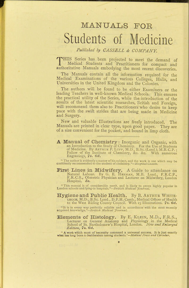 MANUALS FOE Students of Medicine Published by CASSELL & COMPANY, THIS Series has been projected to meet the demand of Medical Students and Practitioners for compact and authoritative Manuals embodying the most recent discoveries. The Manuals contain all the information required for the Medical Examinations of the various Colleges, Halls, and Universities in the United Kingdom and the Colonies. The authors will be found to be either Examiners or the leading Teachers in well-knovirn Medical Schools. This ensures the practical utility of the Series, while the introduction of the results of the latest scientific researches, British and Foreign, will recommend them also to Practitioners who desire to keep pace with the swift strides that are being made in Medicine and Surgery. New and valuable Illustrations are freely introduced. The Manuals are printed in clear type, upon good paper. They are of a size convenient for the pocket, and bound in limp cloth. A Manual of Chemistry: Inorganic and Organic, with an Introduction to the Study of Chemistry. For the Use of Students of Medicine. By Arthur P. Luff, M.D., B.Sc. (Lond.). M.R.C.P. ; Fellow of the Institute of Chemistry, &c. &c. With numerous Engravings, 7s, (id,  The author is evidently a master of his subject, and the work is one which may be confidently recommended to the student of chemistry, —//ojr/zte/6rtze«f. First Lines in Midwifery. A Guide to attendance on Natural Labour. By G. E. Herman, M.B. Lond., F.R.C.P., F.R.C.S., Obstetric Physician and Lecturer on Midwifery, London Hospital. 5s.  This manual is of considerable merit, and is likely to prove highly popular in London schools and lying-in hospitals.—British Medical journal. Hygiene and Public Health.. By B. Arthur White- LEGGE, M.D., B.Sc. Lond., D.P.H. Camb., Medical Officer of Health to the West Riding County Council. With 23 Illustrations. 7s. 6(t. *'It is in every way perfectly reliable and in accordance with the most recently acquired knowledge.—British Medical Joicnial, Elements of Histology. By E. Klein, M.D., F.R.S., Lecturer on General Anatomy and Physiology in the Medical School of St. Bartholomew's Hospital, London. New and Enlargtd Editioti, 7s. 6d,  A work which must of necessity command a universal success. It is just exactly what has long been a desideratum among students.—Medical Press and Circular,