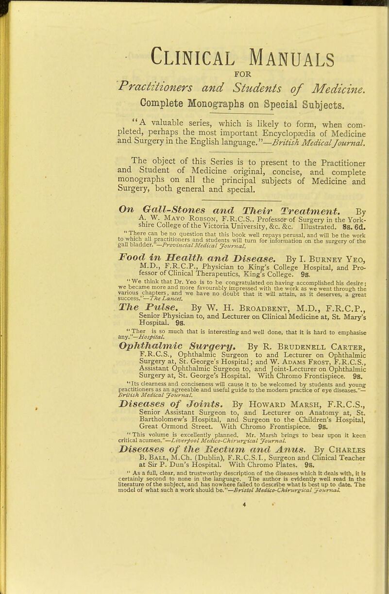 Clinical Manuals FOR 'Practitioners and Students of Medicine. Complete Monoj^raphs on Special Subjects. A valuable series, which is likely to form, when com- pleted, perhaps the most important Encyclopsedia of Medicine and Surgery in the English language.—Z?r«Vw/4 MedicalJournal. The object of this Series is to present to the Practitioner and Student of Medicine original, concise, and complete monographs on all the principal subjects of Medicine and Surgery, both general and special. On Gail-Stones and Their Treatment. By A. _ W Mayo Robson, F.R.C.S.. Professor of Surgery in the York- shire College of the Victoria University, &c. &c. Illustrated. 88. 6d.  1? u''® fi^ <5<=stion that this book well repays perusal, and will be the work to which all practitioners and students wiU turn for information on the surgery of the e!iah\a.AieT.—Prmi}icialAIedicaiyoiir7tal. Food in Health and Disease. By I. Burney Yeo, M.D., F.R.C.P., Physician to King's College Hospital, and Pro- fessor of Clinical Therapeutics, King's College. 9s. We think that Dr. Yeo is to be congratulated on having accomplished his desire; we became more and more favourably impressed with the work as we went through the various chapters, and we have no doubt that it will attain, as it deserves, a great success. —The Lancet. The Pulse. By W. H. Broadbent, M.D., F.R.C.P., Senior Physician to, and Lecturer on Clinical Medicine at, St Mary's Hospital. 9S.  Ther is so much that is interesting and well done, that it is hard to emphasise any. — Hospital. Ophthalmic Surgery, By R. Brudenell Carter, F.R.C.S., Ophthalmic Surgeon to and Lectiu-er on Ophthalmic Surgery at, St. George's Hospital; and W. Adams Frost, F.R.C.S., Assistant Ophthalmic Surgeon to, and Joint-Lecturer on Ophthalmic Surgery at, St. George's Hospital. With Chromo Frontispiece. 9s. Its clearness and conciseness will cause it to be welcomed by students and young practitioners as an agreeable and useful guide to the modern practice of eye diseases.— British Medical Journal. Diseases of Joints. By Howard Marsh, F.R.C.S., Senior Assistant Surgeon to, and Lecturer on Anatomy at, St. Bartholomew's Hospital, and Surgeon to the Children's Hospital, Great Ormond Street. With Chromo Frontispiece. 9S. This volume is excellently planned. Mr. Marsh brings to bear upon it keen critical diCumexi.—Liverpool Mcdico-Chiriireieal journal. Diseases of the Mectum and Anus. By Charles B. Ball, M.Ch. (Dublin), F.R.C.S.L, Surgeon and Chnical Teacher at Sir P. Dun's Hospital. With Chromo Plates. 98.  As a full, clear, and trustworthy description of the diseases which it deals vdth. It is certainly second to none in the language. The author is evidently well read In the literature of the subject, and has nownere failed to describe what Is best up to date. The model of what such a work should be.—Bristol Medico-Chirurgieal j-'outyMl.