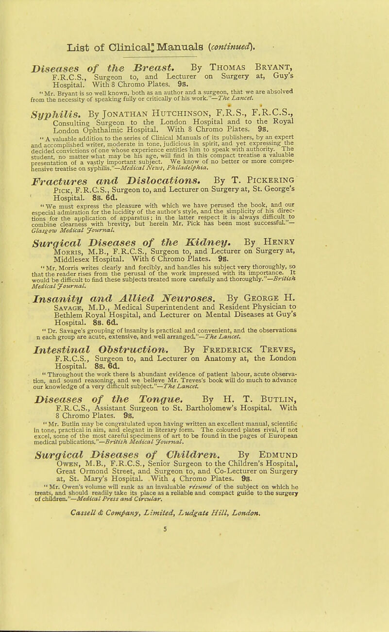 List of Clinical; Maamals (continued). Diseases of the Breast. By Thomas Bryant, F.R.C.S., Surgeon to, and Lecturer on Surgery at, Guy's Hospital. With 8 Chromo Plates. 9s. Mr. Bryant is so well known, both as an author and a surgeon, that we are absolved from the necessity of speaking fully or critically of his work.—T/ie Lancet. Syphilis. By Jonathan Hutchinson, F.R.S., F.R.C.S., Consulting Surgeon to the London Hospital and to the Royal London Ophthalmic Hospital. With 8 Chromo Plates. 98.  A valuable addition to the series of Clinical Manuals of its pubhshers, by an expert and accomplished writer, moderate in tone, judicious in spirit, and yet expressing the decided convictions of one whose experience entitles him to speak with authority. The student, no matter what may be his age, will find in this compact treatise a valuable presentation of a vastly important subject. We know of no better or more compre- hensive treatise on sy'pbSis.—Medical News, Philadelphia. Fractures and Dislocations. By T. Pickering Pick, F.R.C.S., Surgeon to, and Lecturer on Surgery at, St. George's Hospital. 8S. 6cl.  We must express the pleasure with which we have perused the book, and our especial admiration for the lucidity of the author's style, and the simplicity of his direc- tions for the application of apparatus; in the latter respect it is always difficult to combine clearness with brevity, but herein Mr. Pick has been most successful. — Glasgow Medical Journal. Surgical Diseases of the Kidney. By Henry Morris, M.B., F.R.C.S., Surgeon to, and Lecturer on Surgery at, Middlesex Hospital. With 6 Chromo Plates. 9s.  Mr. Morris writes clearly and forcibly, and handles his subject verj; thoroughly, so that the reader rises from the perusal of the work impressed with its importance. It would be difficult to find these subjects treated more carefully and thoroughly.—^z-rtwA Medical yottrnal. Insanity and Allied Neuroses. By George H. Savage, M.D., Medical Superintendent and Resident Physician to Bethlem Royal Hospital, and Lecturer on Mental Diseases at Guy's Hospital. 88. 6d.  Dr. Savage's grouping of Insanity is practical and convenient, and the observations n each group are acute, extensive, and well arranged.—The Lancet. Intestinal Obstruction. By Frederick Treves, F.R.C.S., Surgeon to, and Lecturer on Anatomy at, the London Hospital. 8S. 6d.  Throughout the work there Is abundant evidence of patient labour, acute observa- tion, and sound reasoning, and we believe Mr. Treves's book will do much to advance our knowledge of a very difficult subject.—The Lancet. Diseases of the Tongue. By H. T. Butlin, F.R.C.S., Assistant Surgeon to St. Bartholomew's Hospital. With 8 Chromo Plates. 9s.  Mr. Butlin may be congratulated upon having written an excellent manual, scientific in tone, practical in aim, and elegant in literary form. The coloured plates rival, if not excel, some of the most careful specimens of art to be found in the pages of European medical publications.—British Medical youmal. Surgical Diseases of Children. By Edmund Owen, M.B., F.R.C.S., Senior Surgeon to the Children's Hospital, Great Ormond Street, and Surgeon to, and Co-Lecturer on Surgery at, St. Mary's Hospital. With 4 Chromo Plates. 9s.  Mr. Owen's volume will rank as an invaluable r/sum^ of the subject on which he treats, and should readily take its place as a reliable and compact guide to the surgery of children.—Medical Press and Circular, Cassell & Company, Limited, Ludgatt Hill, Lottdon.